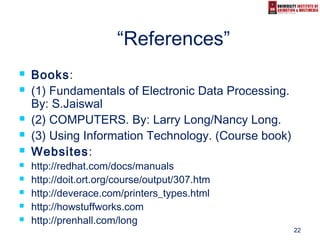 22
“References”
 Books:
 (1) Fundamentals of Electronic Data Processing.
By: S.Jaiswal
 (2) COMPUTERS. By: Larry Long/Nancy Long.
 (3) Using Information Technology. (Course book)
 Websites:
 http://redhat.com/docs/manuals
 http://doit.ort.org/course/output/307.htm
 http://deverace.com/printers_types.html
 http://howstuffworks.com
 http://prenhall.com/long
 
