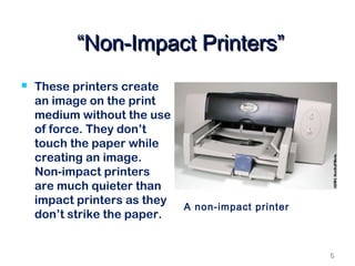 66
““Non-Impact Printers”Non-Impact Printers”
 These printers create
an image on the print
medium without the use
of force. They don’t
touch the paper while
creating an image.
Non-impact printers
are much quieter than
impact printers as they
don’t strike the paper.
A non-impact printer
 