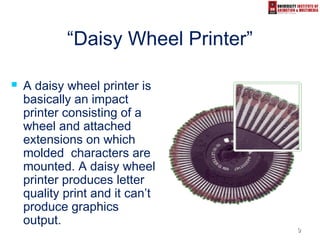 99
“Daisy Wheel Printer”
 A daisy wheel printer is
basically an impact
printer consisting of a
wheel and attached
extensions on which
molded characters are
mounted. A daisy wheel
printer produces letter
quality print and it can’t
produce graphics
output.
 