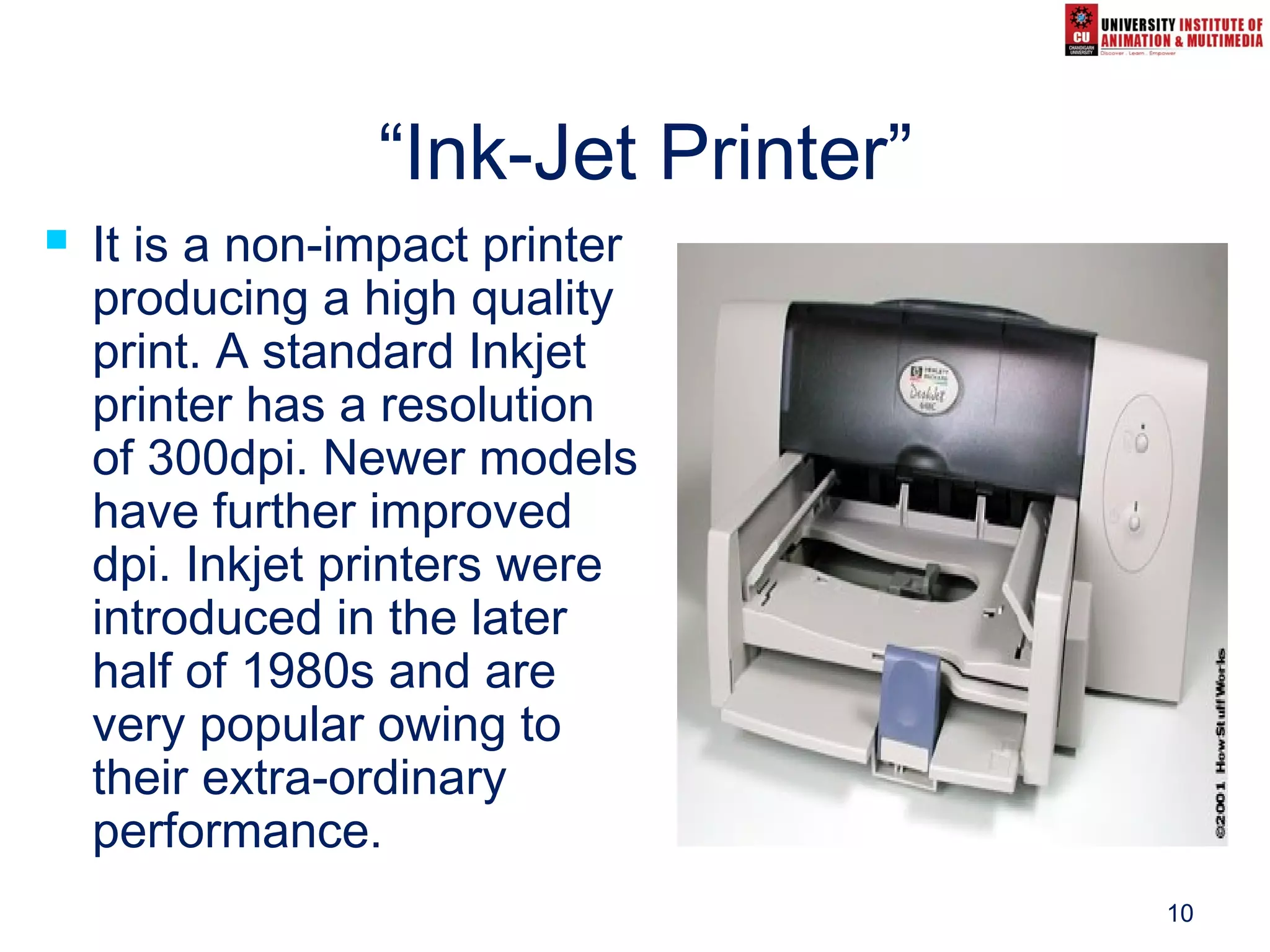10
“Ink-Jet Printer”
 It is a non-impact printer
producing a high quality
print. A standard Inkjet
printer has a resolution
of 300dpi. Newer models
have further improved
dpi. Inkjet printers were
introduced in the later
half of 1980s and are
very popular owing to
their extra-ordinary
performance.
 