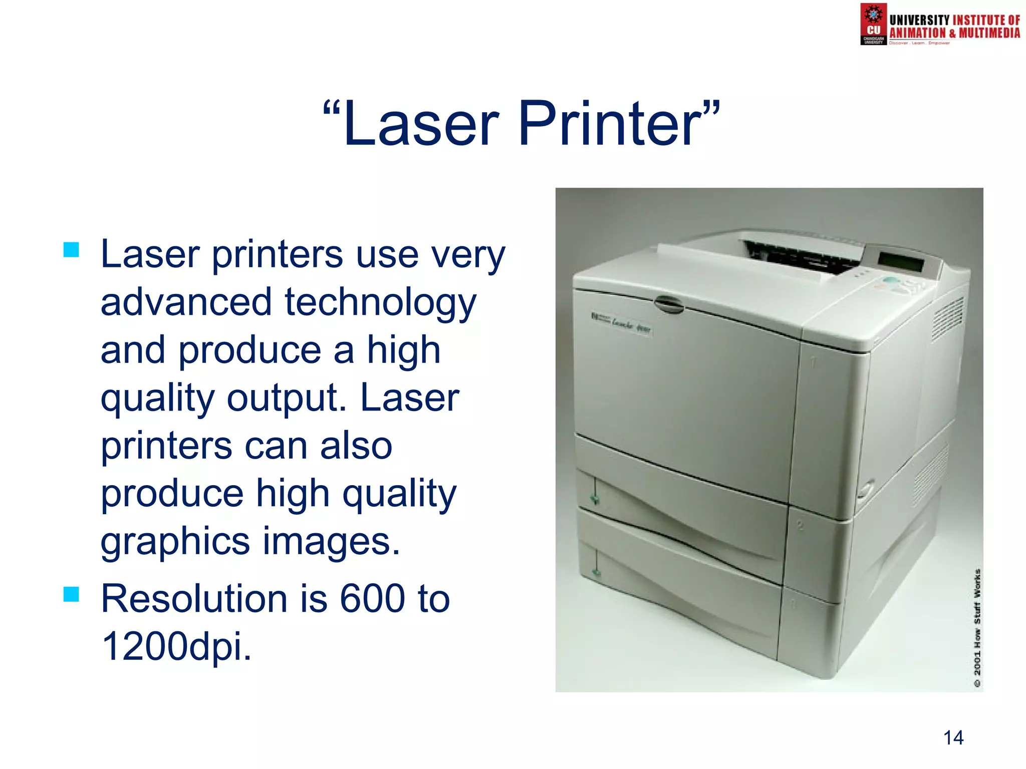 14
“Laser Printer”
 Laser printers use very
advanced technology
and produce a high
quality output. Laser
printers can also
produce high quality
graphics images.
 Resolution is 600 to
1200dpi.
 