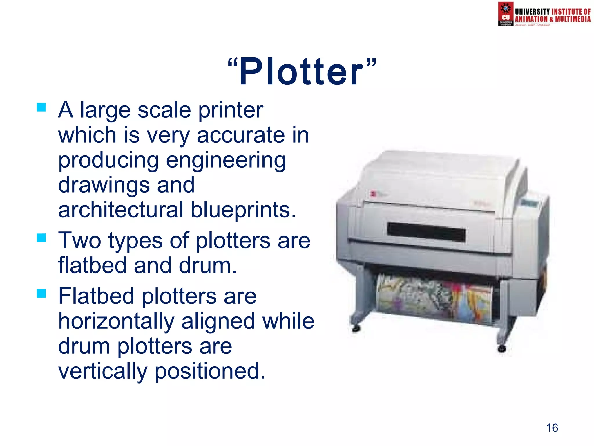 16
“Plotter”
 A large scale printer
which is very accurate in
producing engineering
drawings and
architectural blueprints.
 Two types of plotters are
flatbed and drum.
 Flatbed plotters are
horizontally aligned while
drum plotters are
vertically positioned.
 