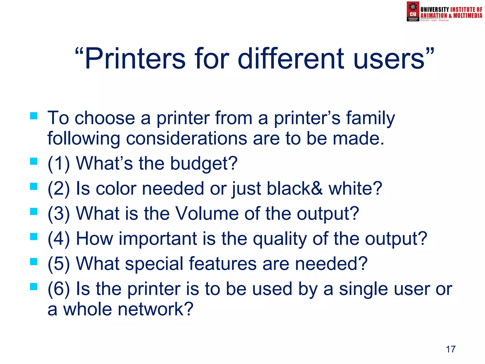 17
“Printers for different users”
 To choose a printer from a printer’s family
following considerations are to be made.
 (1) What’s the budget?
 (2) Is color needed or just black& white?
 (3) What is the Volume of the output?
 (4) How important is the quality of the output?
 (5) What special features are needed?
 (6) Is the printer is to be used by a single user or
a whole network?
 