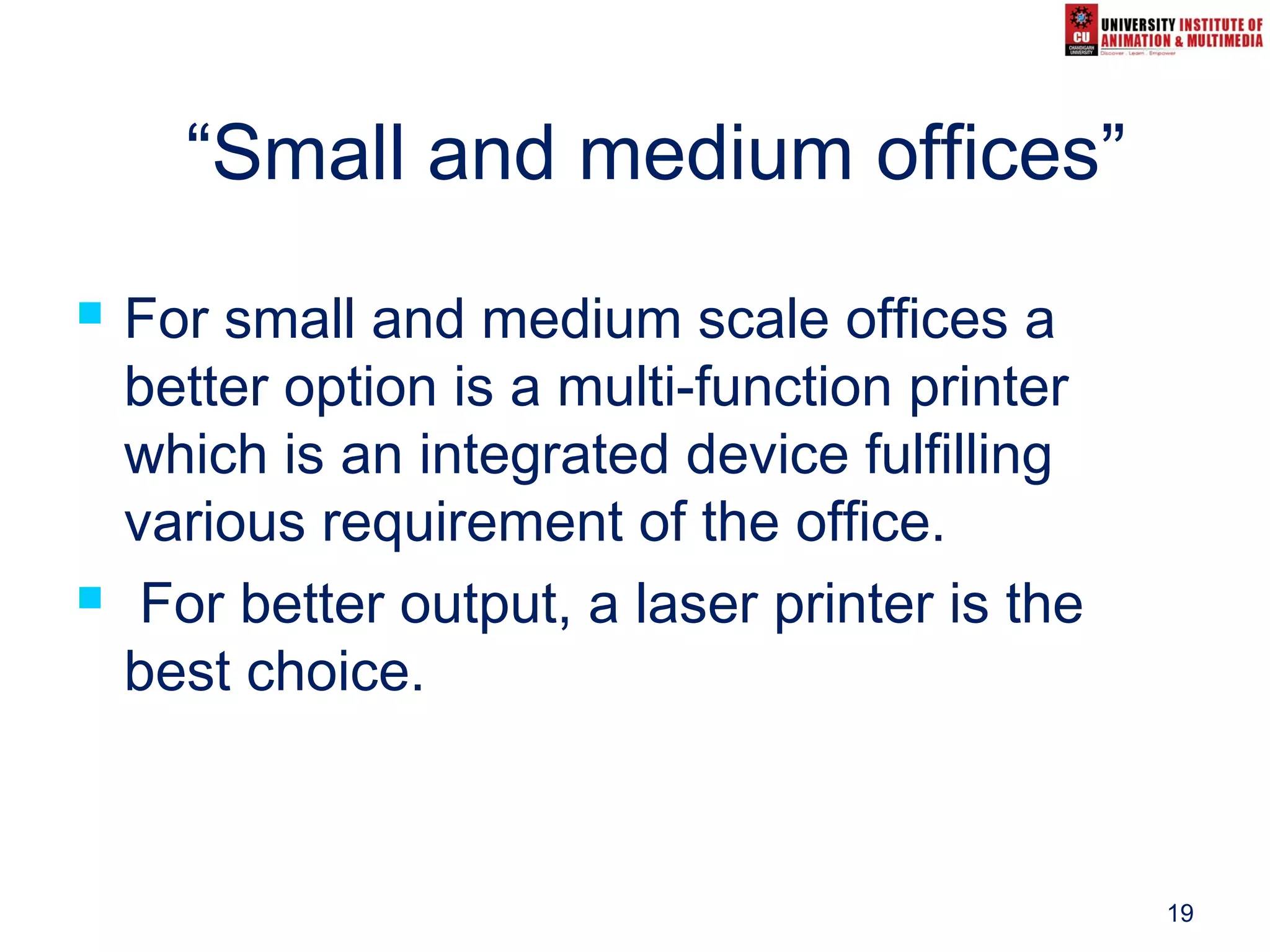 19
“Small and medium offices”
 For small and medium scale offices a
better option is a multi-function printer
which is an integrated device fulfilling
various requirement of the office.
 For better output, a laser printer is the
best choice.
 