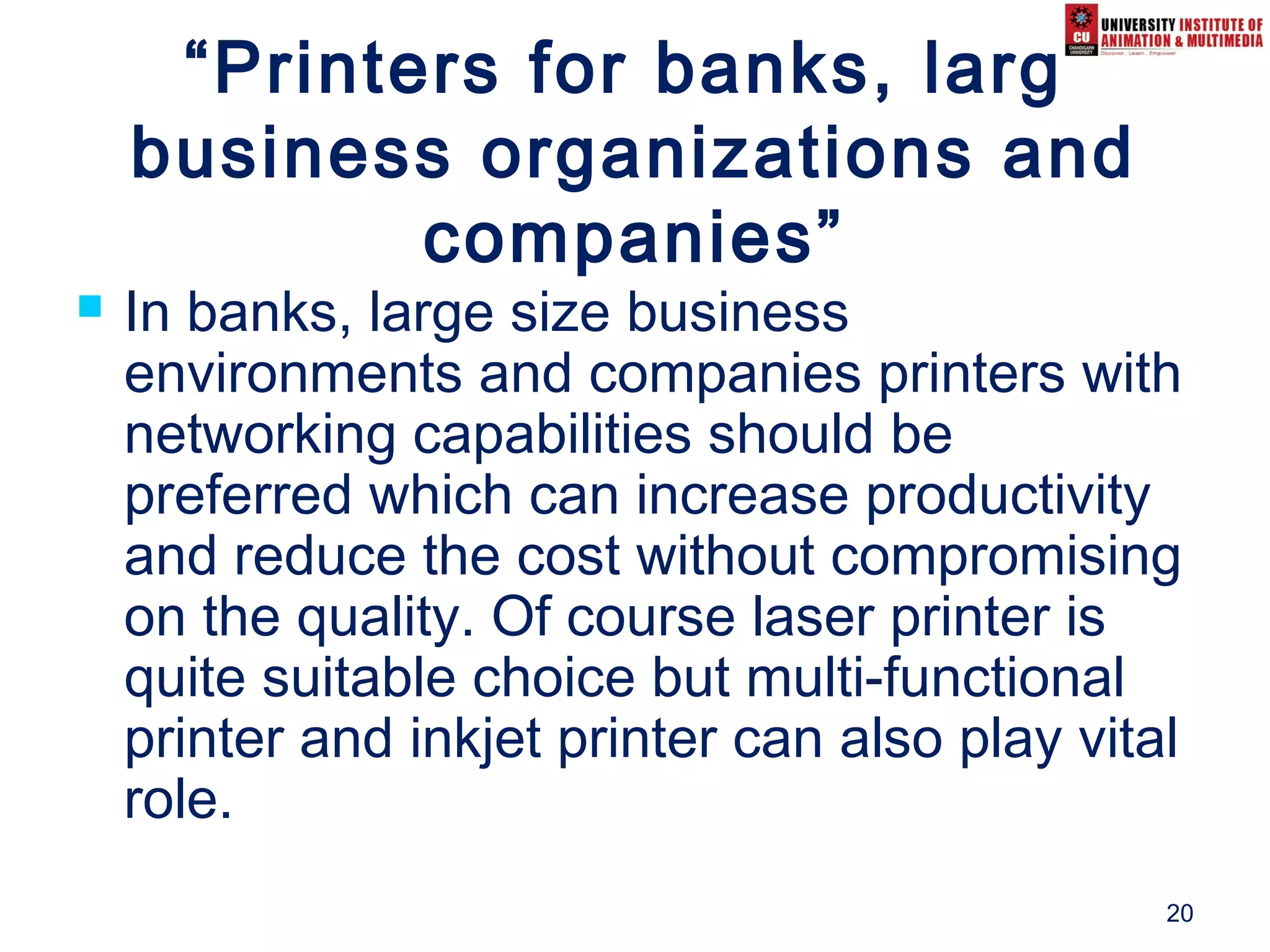 20
“Printers for banks, large
business organizations and
companies”
 In banks, large size business
environments and companies printers with
networking capabilities should be
preferred which can increase productivity
and reduce the cost without compromising
on the quality. Of course laser printer is
quite suitable choice but multi-functional
printer and inkjet printer can also play vital
role.
 