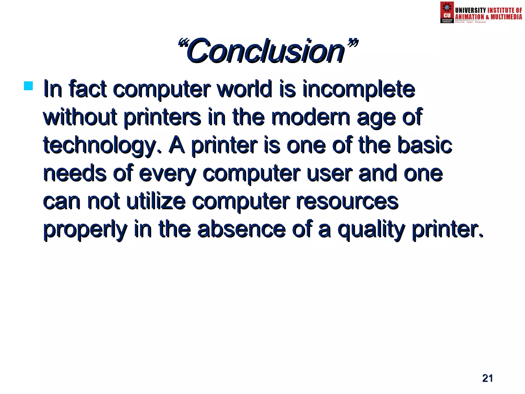 2121
““Conclusion”Conclusion”
 In fact computer world is incompleteIn fact computer world is incomplete
without printers in the modern age ofwithout printers in the modern age of
technology. A printer is one of the basictechnology. A printer is one of the basic
needs of every computer user and oneneeds of every computer user and one
can not utilize computer resourcescan not utilize computer resources
properly in the absence of a quality printer.properly in the absence of a quality printer.
 