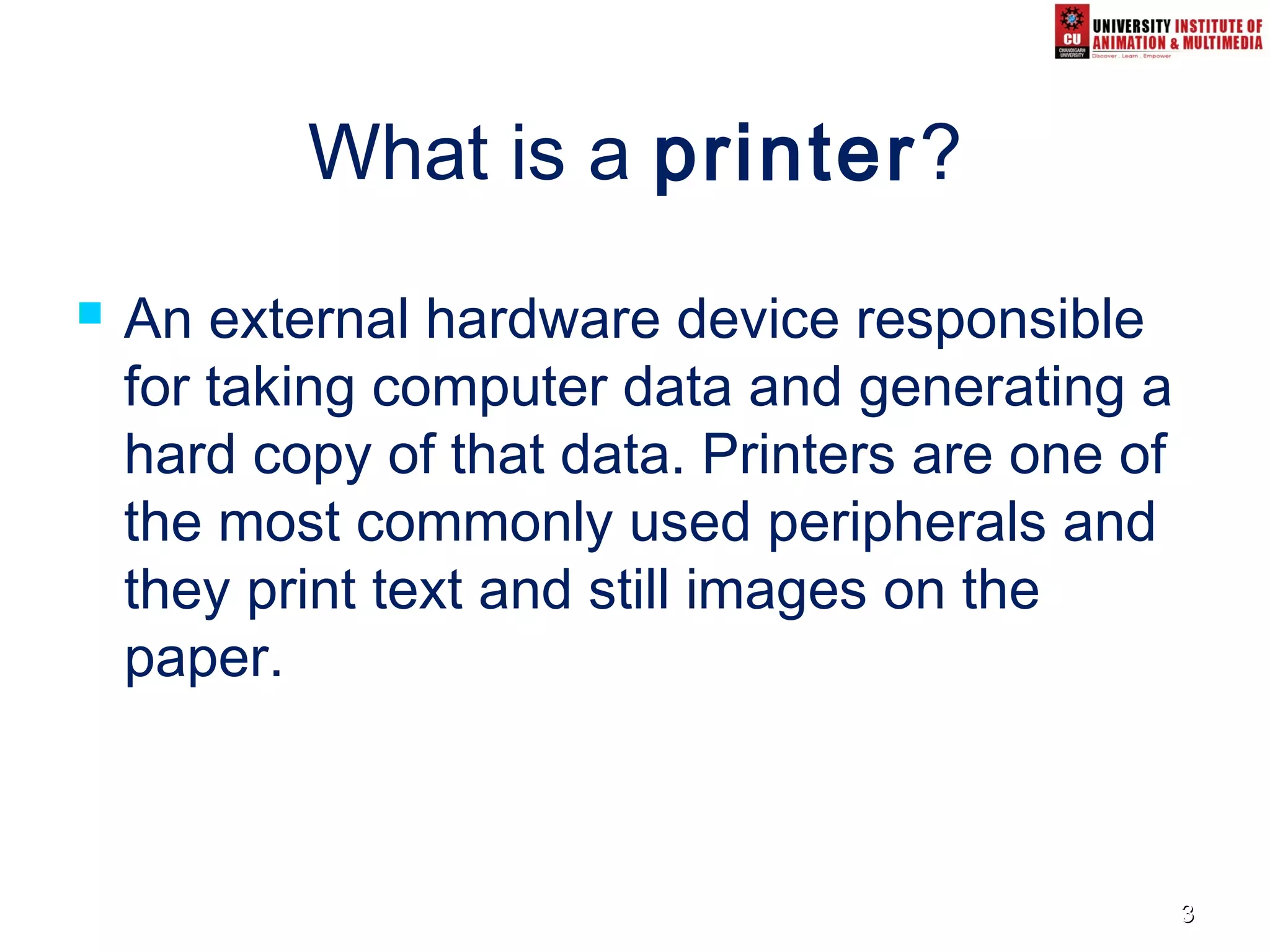 33
What is a printer?
 An external hardware device responsible
for taking computer data and generating a
hard copy of that data. Printers are one of
the most commonly used peripherals and
they print text and still images on the
paper.
 