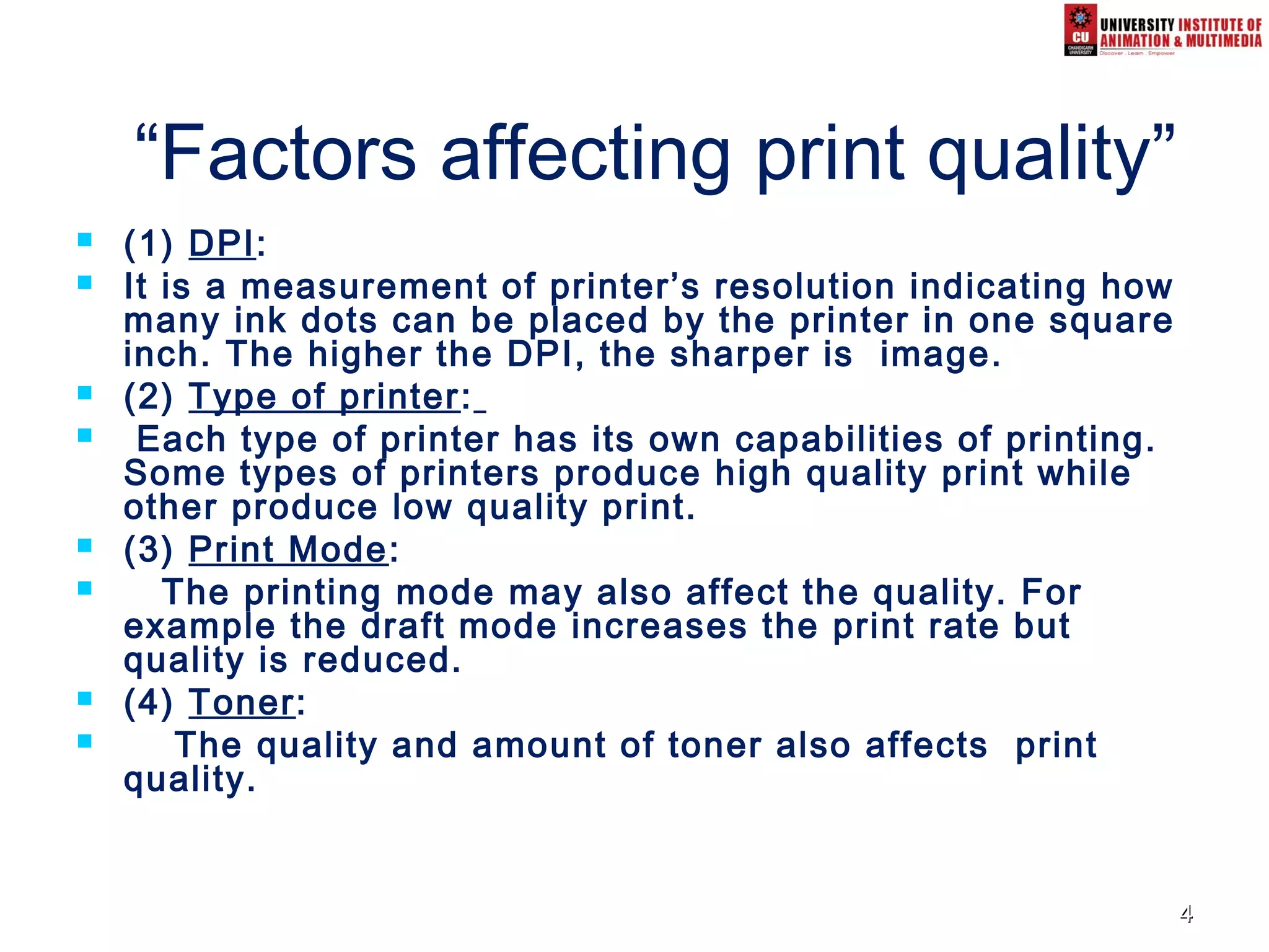 44
“Factors affecting print quality”
 (1) DPI:
 It is a measurement of printer’s resolution indicating how
many ink dots can be placed by the printer in one square
inch. The higher the DPI, the sharper is image.
 (2) Type of printer:
 Each type of printer has its own capabilities of printing.
Some types of printers produce high quality print while
other produce low quality print.
 (3) Print Mode:
 The printing mode may also affect the quality. For
example the draft mode increases the print rate but
quality is reduced.
 (4) Toner:
 The quality and amount of toner also affects print
quality.
 