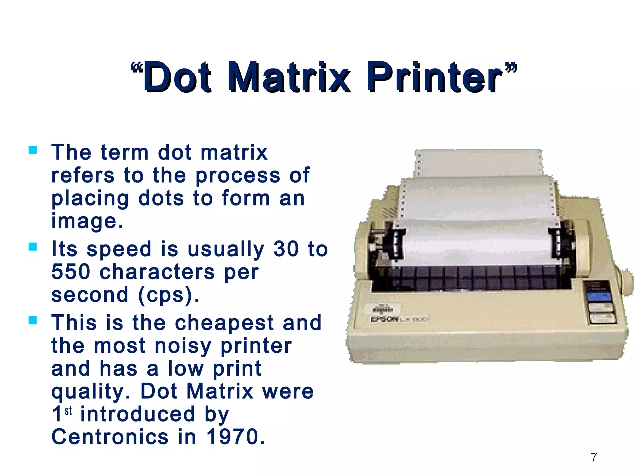 77
““Dot Matrix PrinterDot Matrix Printer ””
 The term dot matrix
refers to the process of
placing dots to form an
image.
 Its speed is usually 30 to
550 characters per
second (cps).
 This is the cheapest and
the most noisy printer
and has a low print
quality. Dot Matrix were
1st
introduced by
Centronics in 1970.
 