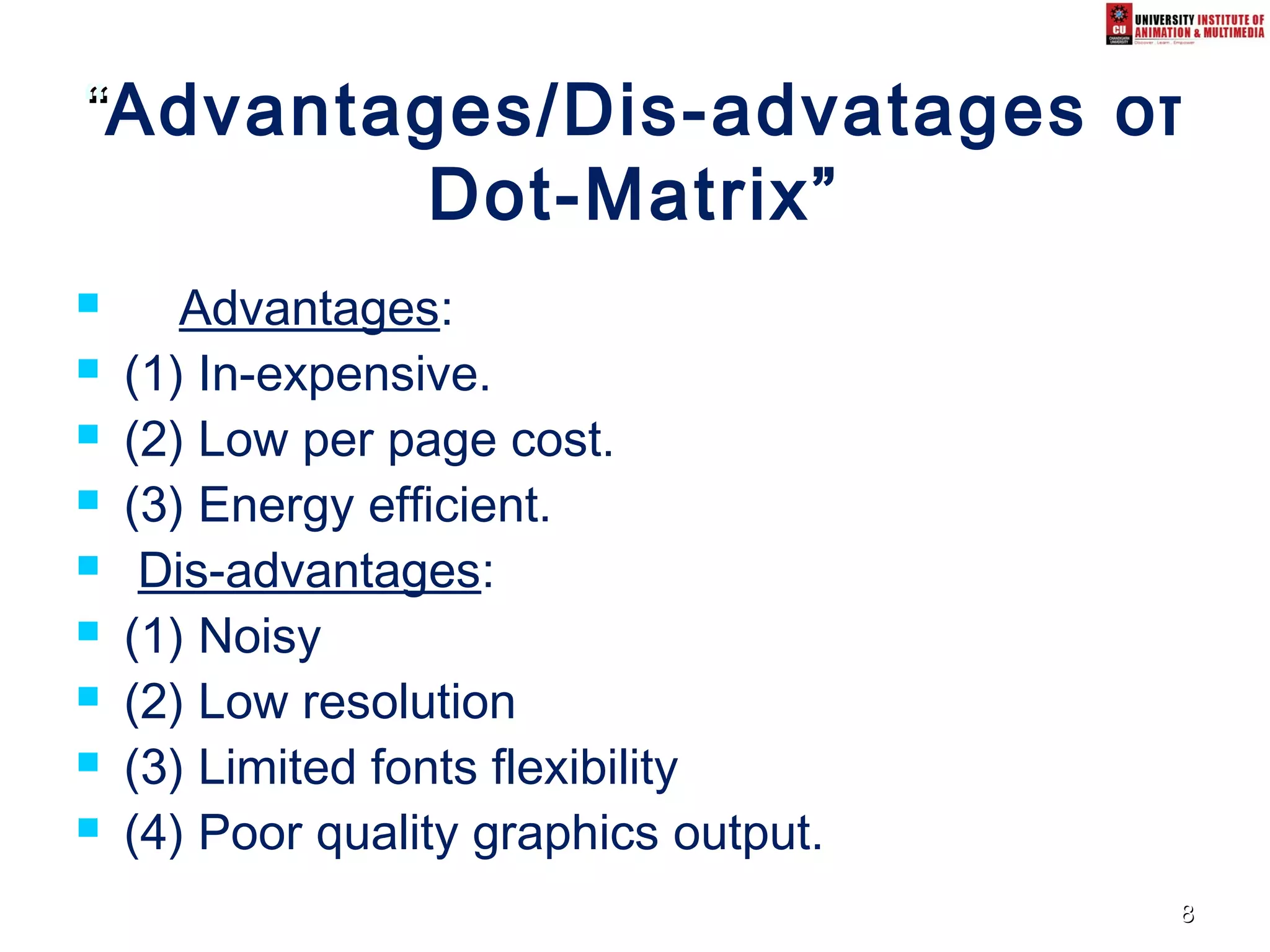 88
““Advantages/Dis-advatages of
Dot-Matrix”
 Advantages:
 (1) In-expensive.
 (2) Low per page cost.
 (3) Energy efficient.
 Dis-advantages:
 (1) Noisy
 (2) Low resolution
 (3) Limited fonts flexibility
 (4) Poor quality graphics output.
 