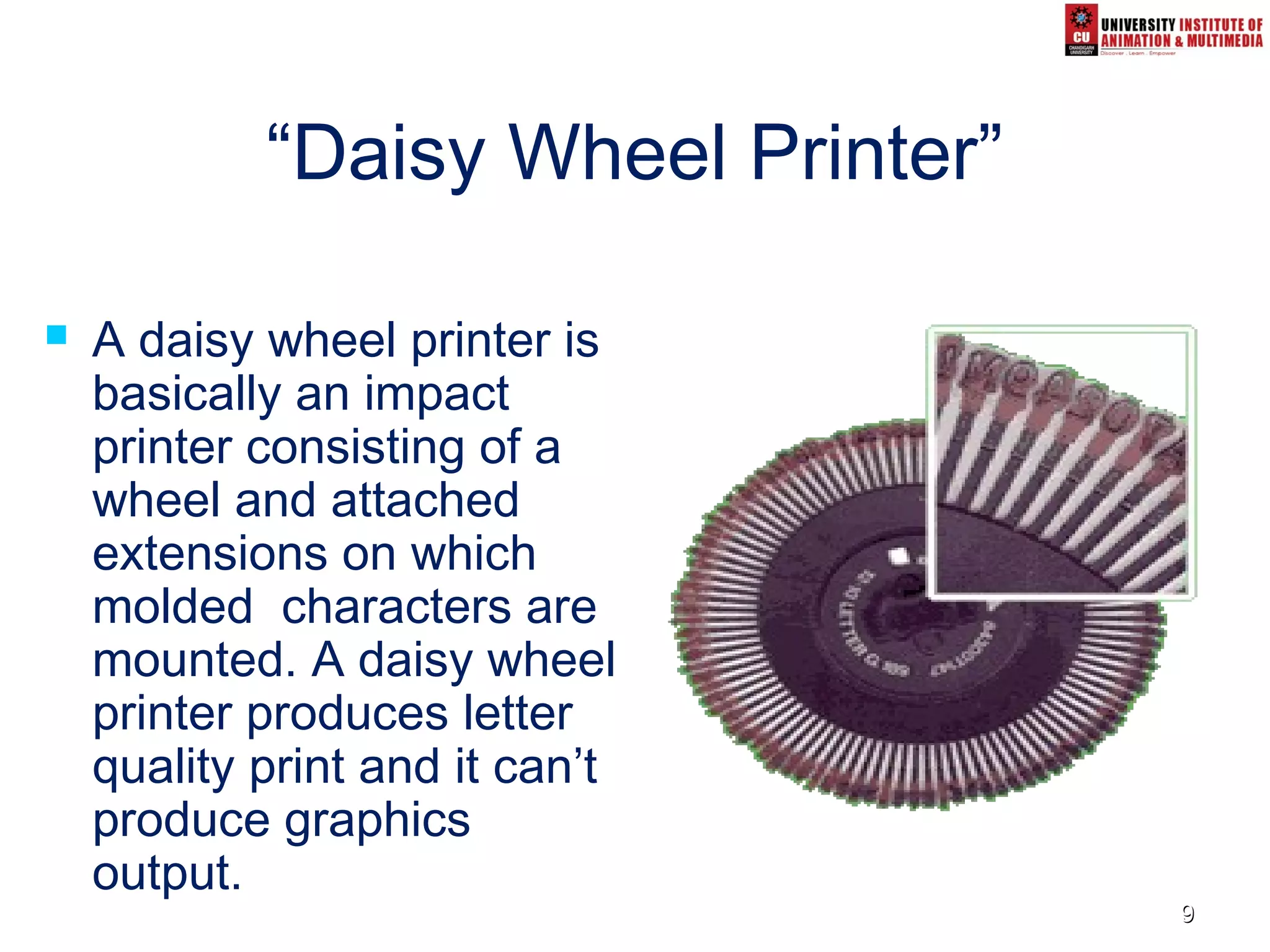 99
“Daisy Wheel Printer”
 A daisy wheel printer is
basically an impact
printer consisting of a
wheel and attached
extensions on which
molded characters are
mounted. A daisy wheel
printer produces letter
quality print and it can’t
produce graphics
output.
 
