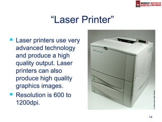 14
“Laser Printer”
 Laser printers use very
advanced technology
and produce a high
quality output. Laser
printers can also
produce high quality
graphics images.
 Resolution is 600 to
1200dpi.
 