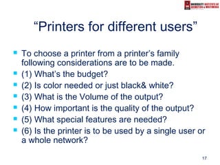 17
“Printers for different users”
 To choose a printer from a printer’s family
following considerations are to be made.
 (1) What’s the budget?
 (2) Is color needed or just black& white?
 (3) What is the Volume of the output?
 (4) How important is the quality of the output?
 (5) What special features are needed?
 (6) Is the printer is to be used by a single user or
a whole network?
 