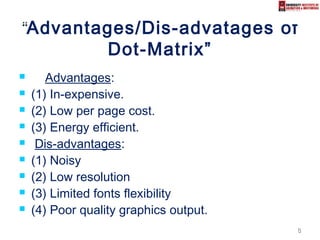 88
““Advantages/Dis-advatages of
Dot-Matrix”
 Advantages:
 (1) In-expensive.
 (2) Low per page cost.
 (3) Energy efficient.
 Dis-advantages:
 (1) Noisy
 (2) Low resolution
 (3) Limited fonts flexibility
 (4) Poor quality graphics output.
 