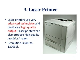 3. Laser Printer
• Laser printers use very
advanced technology and
produce a high quality
output. Laser printers can
also produce high quality
graphics images.
• Resolution is 600 to
1200dpi.
11
 