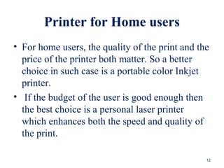 Printer for Home users
• For home users, the quality of the print and the
price of the printer both matter. So a better
choice in such case is a portable color Inkjet
printer.
• If the budget of the user is good enough then
the best choice is a personal laser printer
which enhances both the speed and quality of
the print.
12
 