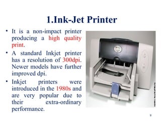1.Ink-Jet Printer
• It is a non-impact printer
producing a high quality
print.
• A standard Inkjet printer
has a resolution of 300dpi.
Newer models have further
improved dpi.
• Inkjet printers were
introduced in the 1980s and
are very popular due to
their extra-ordinary
performance.
9
 