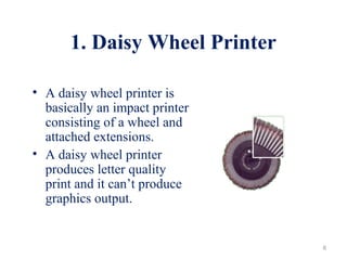 1. Daisy Wheel Printer
• A daisy wheel printer is
basically an impact printer
consisting of a wheel and
attached extensions.
• A daisy wheel printer
produces letter quality
print and it can’t produce
graphics output.
6
 