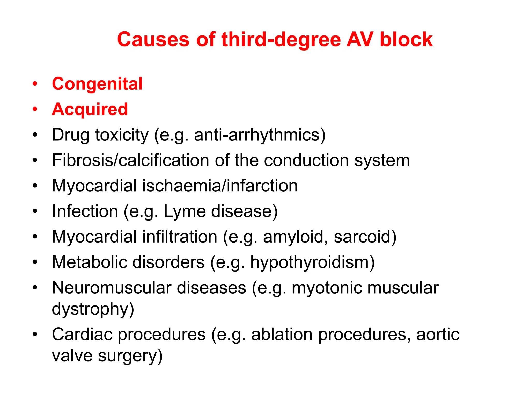 Causes of third-degree AV block
• Congenital
• Acquired
• Drug toxicity (e.g. anti-arrhythmics)
• Fibrosis/calcification of the conduction system
• Myocardial ischaemia/infarction
• Infection (e.g. Lyme disease)
• Myocardial infiltration (e.g. amyloid, sarcoid)
• Metabolic disorders (e.g. hypothyroidism)
• Neuromuscular diseases (e.g. myotonic muscular
dystrophy)
• Cardiac procedures (e.g. ablation procedures, aortic
valve surgery)
 