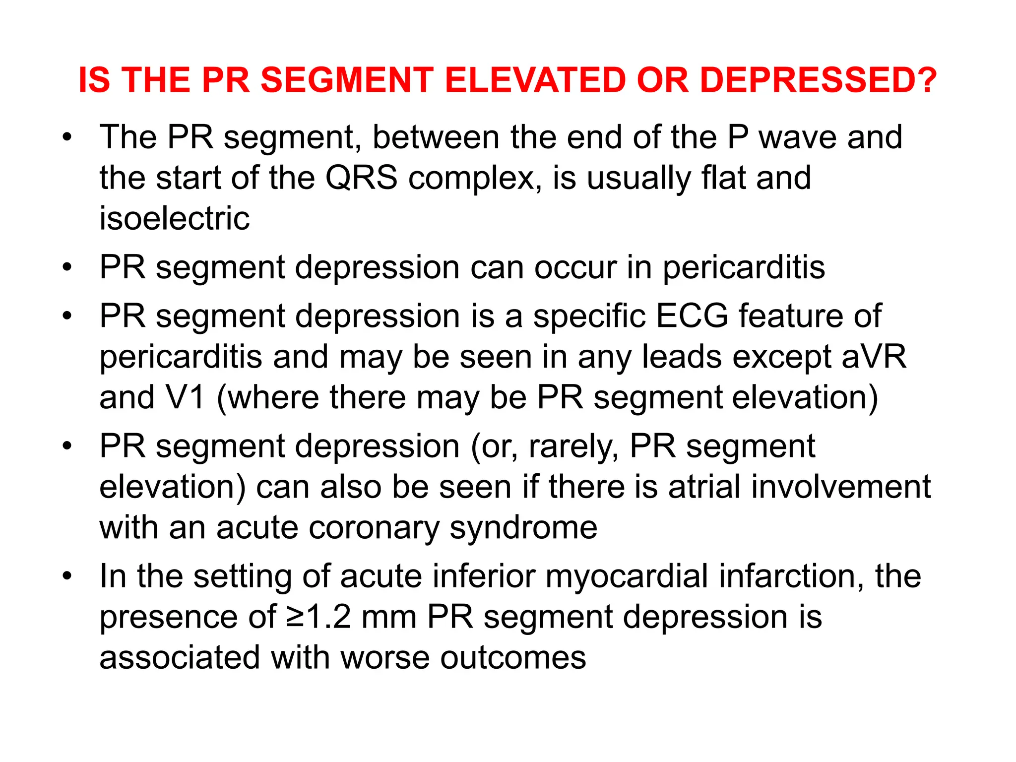 IS THE PR SEGMENT ELEVATED OR DEPRESSED?
• The PR segment, between the end of the P wave and
the start of the QRS complex, is usually flat and
isoelectric
• PR segment depression can occur in pericarditis
• PR segment depression is a specific ECG feature of
pericarditis and may be seen in any leads except aVR
and V1 (where there may be PR segment elevation)
• PR segment depression (or, rarely, PR segment
elevation) can also be seen if there is atrial involvement
with an acute coronary syndrome
• In the setting of acute inferior myocardial infarction, the
presence of ≥1.2 mm PR segment depression is
associated with worse outcomes
 