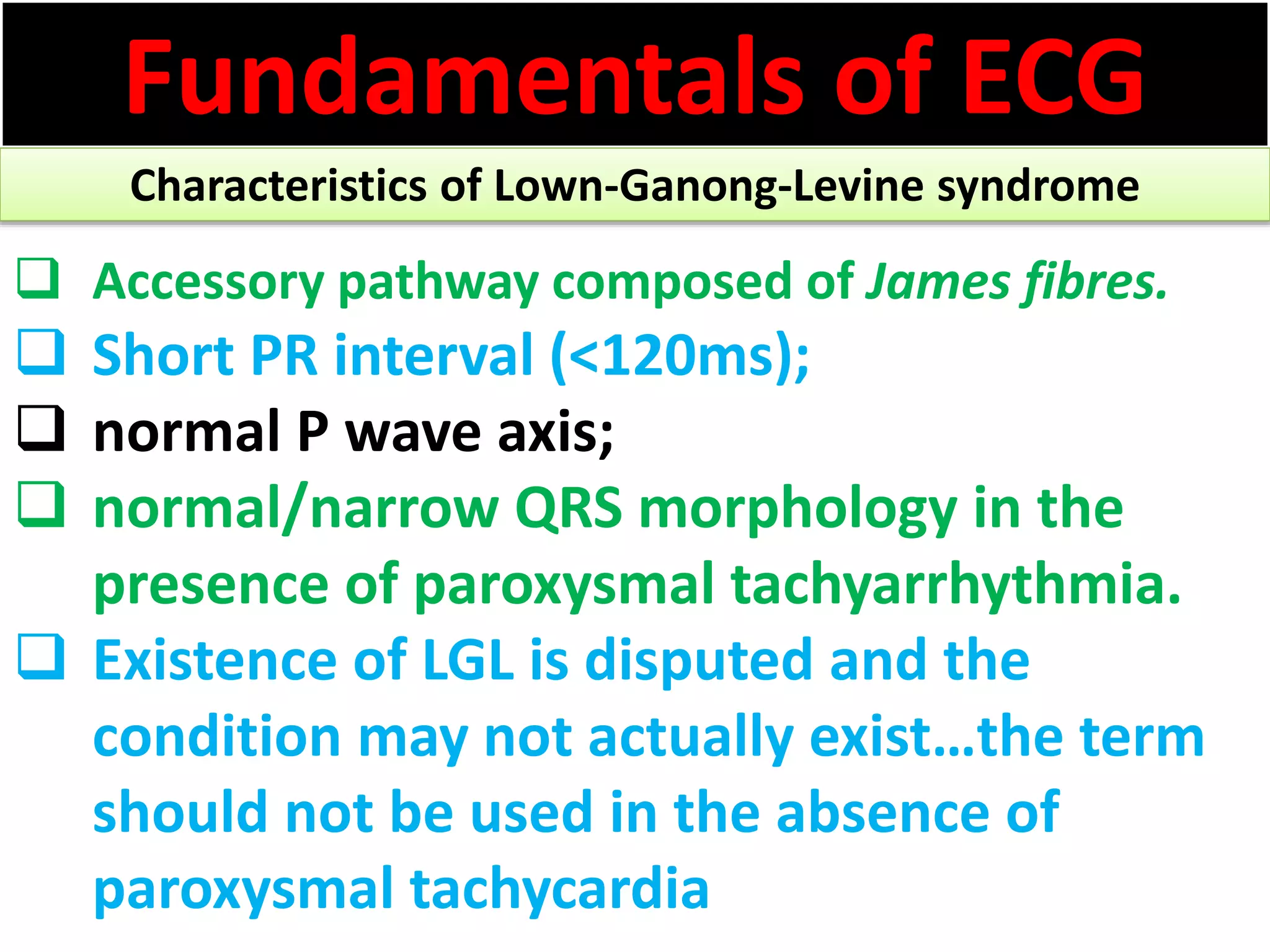 Fundamentals of ECG
Characteristics of Lown-Ganong-Levine syndrome
 Accessory pathway composed of James fibres.
 Short PR interval (<120ms);
 normal P wave axis;
 normal/narrow QRS morphology in the
presence of paroxysmal tachyarrhythmia.
 Existence of LGL is disputed and the
condition may not actually exist…the term
should not be used in the absence of
paroxysmal tachycardia
 