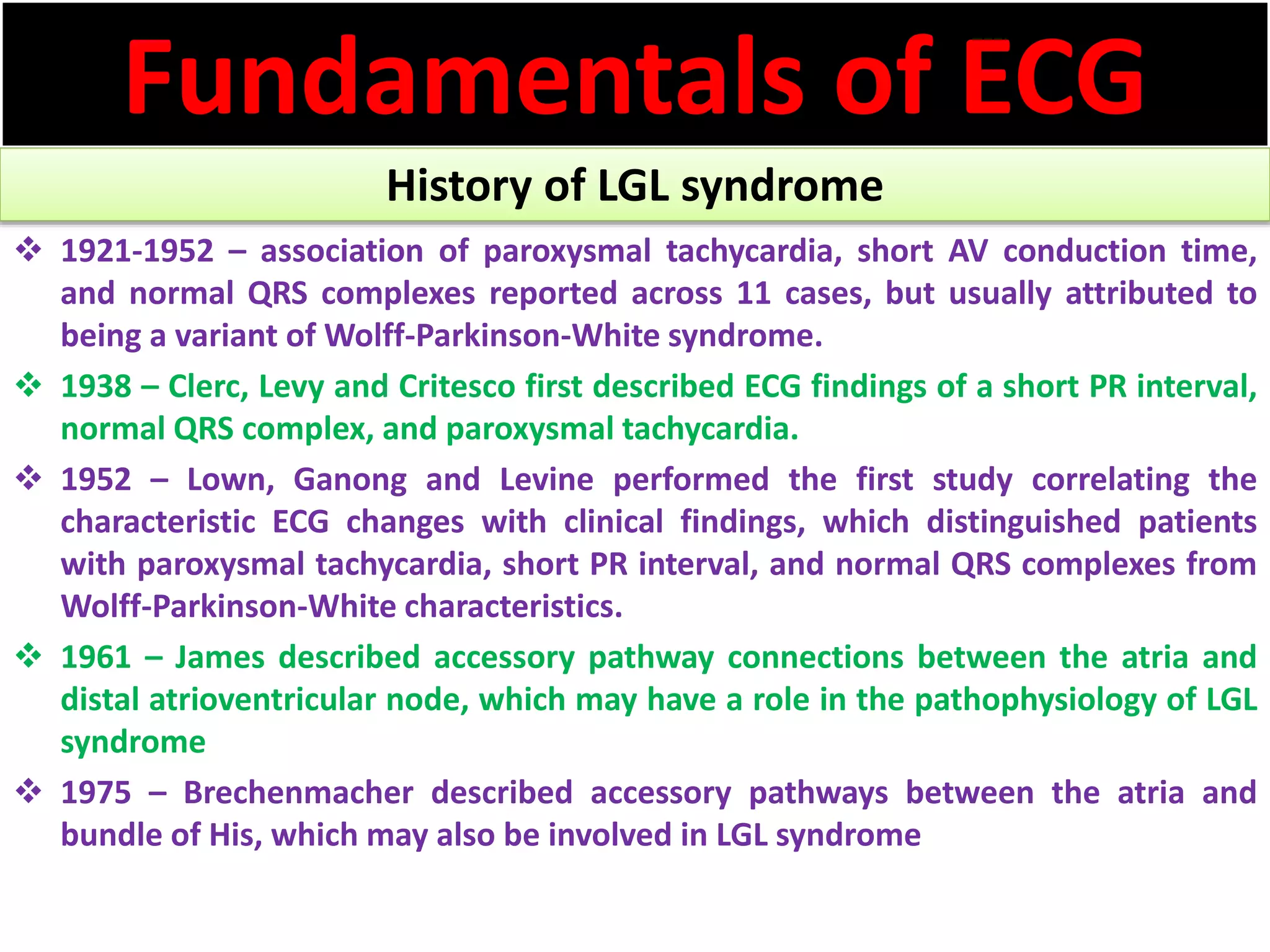 Fundamentals of ECG
History of LGL syndrome
 1921-1952 – association of paroxysmal tachycardia, short AV conduction time,
and normal QRS complexes reported across 11 cases, but usually attributed to
being a variant of Wolff-Parkinson-White syndrome.
 1938 – Clerc, Levy and Critesco first described ECG findings of a short PR interval,
normal QRS complex, and paroxysmal tachycardia.
 1952 – Lown, Ganong and Levine performed the first study correlating the
characteristic ECG changes with clinical findings, which distinguished patients
with paroxysmal tachycardia, short PR interval, and normal QRS complexes from
Wolff-Parkinson-White characteristics.
 1961 – James described accessory pathway connections between the atria and
distal atrioventricular node, which may have a role in the pathophysiology of LGL
syndrome
 1975 – Brechenmacher described accessory pathways between the atria and
bundle of His, which may also be involved in LGL syndrome
 