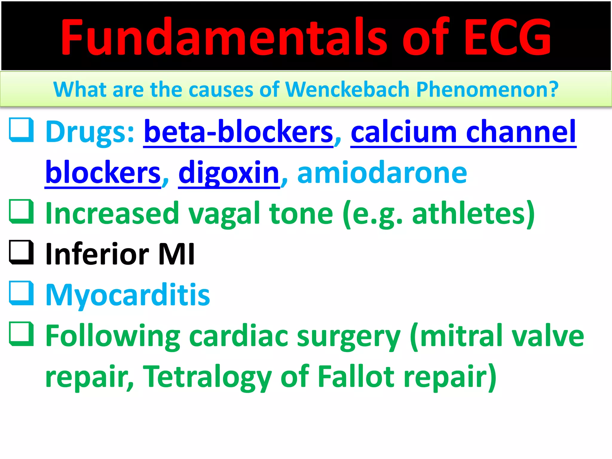 Fundamentals of ECG
What are the causes of Wenckebach Phenomenon?
 Drugs: beta-blockers, calcium channel
blockers, digoxin, amiodarone
 Increased vagal tone (e.g. athletes)
 Inferior MI
 Myocarditis
 Following cardiac surgery (mitral valve
repair, Tetralogy of Fallot repair)
 