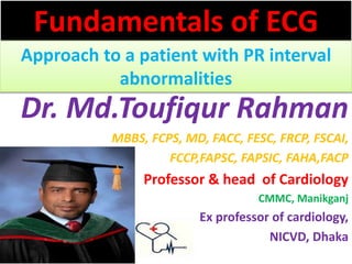 Fundamentals of ECG
Approach to a patient with PR interval
abnormalities
Dr. Md.Toufiqur Rahman
MBBS, FCPS, MD, FACC, FESC, FRCP, FSCAI,
FCCP,FAPSC, FAPSIC, FAHA,FACP
Professor & head of Cardiology
CMMC, Manikganj
Ex professor of cardiology,
NICVD, Dhaka
 
