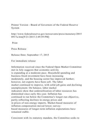 Printer Version - Board of Governors of the Federal Reserve
System
http://www.federalreserve.gov/newsevents/press/monetary/2015
0917a.htm[9/21/2015 2:49:59 PM]
Print
Press Release
Release Date: September 17, 2015
For immediate release
Information received since the Federal Open Market Committee
met in July suggests that economic activity
is expanding at a moderate pace. Household spending and
business fixed investment have been increasing
moderately, and the housing sector has improved further;
however, net exports have been soft. The labor
market continued to improve, with solid job gains and declining
unemployment. On balance, labor market
indicators show that underutilization of labor resources has
diminished since early this year. Inflation has
continued to run below the Committee's longer-run objective,
partly reflecting declines in energy prices and
in prices of non-energy imports. Market-based measures of
inflation compensation moved lower; survey-
based measures of longer-term inflation expectations have
remained stable.
Consistent with its statutory mandate, the Committee seeks to
 