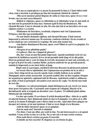 Tot aşa cu capul plecat s-a aşezat în genunchi în faţa ei. Când ridică ochii
văzu, cum o lacrimă se prelingea pe faţa lui curajoasă, bătută de vânturi.
          -Din acest moment puteţi dispune de sabia şi viaţa mea, spuse el cu o voce
fermă, care nu mai cerea lămuriri.
         -Ridică-te căpitane, spuse ea ridicându-se şi ridicându-l şi pe el, mai mult să
nu mai stai în genunchi în faţa mea. Suntem egali în faţa lui Dumnezeu. Mă
cheamă Roxana. Cum te cheamă eu ştiu. De asta ştiu toţi şi au încredere că cu aşa
căpitan cetatea v-a rezista.
         -Mulţumesc de încredere, excelenţă, răspunse mai vioi Lăpuşneanu.
Prinţesa a dat din cap nemulţumită.
         -Ne-am înţeles domnule căpitan: mă cheamă Roxana. Când suntem
împreună te adresezi numai aşa. În societate, conform etichetei. Să nu creadă că
avem relaţii pe care societatea le respinge. De asta ştim numai noi.
         -Am înţeles domnişoară Roxana, spuse vesel Mihai şi o privi cu gingăşie. Ea
îl luă de mână:
         -Mergem să ne plimbăm puţin?
         -Cu plăcere. Dar nu e timpul de plecare?
         -Da, dar vreau să mai fim puţin împreună. Agenţii unchiului cred că i-au
raportat de întâlnirea noastră. Şi n-o să-mi permită mult timp să ies din palat.
Dacă nu primeşti nici o veste în timp de trei zile, înseamnă că sunt sub restricţie, ea
se opri şi îl privi în ochi. Lumina făcliei proiecta umbrele lor pe pereţii peşterii,
unindu-le împreună cu un sărut dulce şi lung.
         După cum şi a presupus, unchiul îi interzise Roxanei să părăsească palatul.
         Au trecut câteva săptămâni, dar Lăpuşneanu nu primise de la ea nici o
veste. Între timp turcii au cucerit repede toate cetăţile italiene şi au asediat
Mangopul, unica cetate necucerită. Au pornit asaltul. Dar au fost respinşi. Ocupat
de organizarea apărării, capitanul uită de Roxana. Apărătorii cetăţii se odihneau
pe rând, el însă şi principele Alexandru erau mereu de veghe. Nu dormi mai mult
de trei zile.
         -Căpitane, i se adresă principele, după înfrângerea de azi, turcii vor ataca
doar peste trei-patru zile. Cazarmele sunt ocupate de refugiaţi. Duceţi-vă în
dormitoarele mele şi ocupaţi un dormitor care vă place. Vă odihniţi până mâine.
Dimineaţă mă schimbaţi.
         S-a dus spre palat. O servitoare îi arătă dormitorul liber. Abia de se spălă
că adormi buştean. Spre dimineaţă simţi că cineva îl mângâie. I se păru că se află
acasă şi că mama îl mângâie cum o făcea când era mic. Apoi nişte buze gingaşe au
început să-l sărute, şi tot mai insistent. Când se trezi, lângă el era Roxana.
         -Atât de dulce dormeai! spuse ea cu gingăşie.
         -Eşti de mult aici? întrebă el zîmbind.
         -Nu chiar. Cum am aflat, am venit la tine. Nu mă interesează ce o să spună
unchiul. Vreau să fiu cu tine şi o să fiu. Nu se ştie cât o să mai reziste cetatea.
         -Prin asalt direct cetatea nu poate fi cucerită.
         -Celelalte au fost cucerite! Îi răspunse ea cu tristeţe în glas.
 