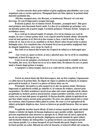 -Au fost cucerite doar prin trădare şi prin neglijenţa pârcălabilor care n-au
organizat cum se cuvine apărarea. Mangopul însă este bine apărat, în primul rând
datorită unchiului tău.
       -Mă duc scumpul meu, zise Roxana, se luminează. Diseară voi veni mai
devreme. Şi vom fi împreună o noapte întreagă.
       Îl sărută şi plecă. Iar el rămase fericit. Îl numise „scumpul meu”. Din gura
unei prinţese asta înseamnă foarte mult. S-a dus şi l-a schimbat pe principe, care
nu dormise patru zile şi patru nopţi. Cuvintele prinţesei îl făcuse fericit. Aştepta cu
nerăbdare seara.
       Ea a venit pe la miezul nopţii. O aştepta. Era tot în cămaşa cea roză de
noapte, în care o văzuse prima oară. S-au repezit unul în braţele altuia. Săruturile
erau tot mai aprinse şi el, fără să-şi dea seama ce face, o luă în braţe. Ea se lipi
strâns de el. Aşa şi sta cu ea, neştiind ce să facă. Dacă o duce în pat acolo se putea
întâmpla orice. Era conştient cine e în braţele lui şi nu-şi permitea neglijenţa faţă
de sângele împărătesc, care curge în vinele ei.
       Dar iată că ea lunecă din braţele lui, îl apucă de mână şi se îndreaptă spre
pat.
       -Aşa vreau eu, spuse ea încet, şi asta e păcatul meu. Iar tu să fii cu conştiinţa
împăcată, şi încet îl trage pe ea.
       Cum şi era de aşteptat, era fecioară. El avea experienţă în relaţiile cu femei.
Nu multă, dar avea. Şi a făcut tot ca ea să se simte bine. În măsura în care se poate
simţi o femeie după prima ei noapte.
       A aşteptat-o a doua noapte, însă ea n-a venit nici în a doua, nici în treia.

                    *                          *                         *

       Turcii au atacat două zile fără întrerupere, dar au fost respinşi. Lăpuşneanu
s-a aflat mereu în prima linie. În clipele de răgaz se gândea la prinţesă, la noaptea
petrecută în braţele ei. Uneori i se părea că fusese doar un vis.
       Principele Alexandru se uita suspect la el, dar nu spunea nimic. Dormeau
împreună cu apărătorii cetăţii, pe zidurile ei. Se temeau de trădare, atacuri prin
surprindere. În zilele următoare turcii şi-au adus sub cetate spărgătorul de ziduri,
pregătindu-se inclusiv pentru atacul decisiv asupra porţilor centrale, care la orice
cetate este cel mai slab punct al apărării. O făceau deschis, ştiind că apărătorii nu
pot face nimic contra acestei arme groaznice. În orice caz, până atunci nici o cetate
nu rezistase, dacă îl puteau ridica până la cetate. De cum s-a ivit spărgătorul de
ziduri, principele dispărea ziua. Seara se întorcea pe poziţii bucuros. Dar nu spuse
nimic.
       Pregătirile turcilor luară sfârşit. Şi iată că uriaşa maşină de luptă, sub bătăi
ritmice a tobelor de luptă, îşi începu deplasarea spre porţile cetăţii. Apărătorii
priveau neputincioşi cum moartea se apropie de ei. Două sute de turci, apăraţi de
sus de un acoperiş uriaş de protecţie, împingeau această maşină de spart ziduri,
sub loviturile ritmice ale toboşarilor. La prima lovitură s-au cutremurat pereţii
care ţineau porţile. La a doua începură să sară bucăţi din porţi. După a treia
lovitură porţile au cedat. Răsună un urlet de bucurie, şi ienicerii aflaţi sub acoperiş,
 