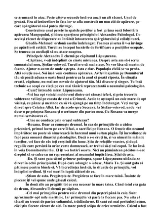 se aruncară în atac. Peste câteva secunde însă s-a auzit un alt răcnet. Unul de
groază. Era al ienicerilor: în faţa lor se afla construit un nou zid de apărare, pe
care spărgătorul nu-l putea distruge.
        Construirea unui perete în spatele porţilor a fost prima oară folosită la
apărarea Mangopului, şi ideea aparţinea principiului Alexandru Paleologul. Cu
acelaşi răcnet de disperare au întâlnit întoarcerea spărgătorului şi ceilalţi turci.
        Ghedik-Mehmed ordonă asediu îndelungat. Foamea şi setea îi v-a învinge
pe apărătorii cetăţii. Turcii au început lucrările de fortificare a poziţiilor ocupate.
Se temeau ca asediaţii să nu atace noaptea.
         Principele Alexandru îl chemă pe căpitanul Lăpuşneanu.
         -Căpitane, v-aţi îndeplinit cu cinste misiunea. Despre asta am să-i scriu
cumnatului meu, Ştefan-voievod. Turcii n-o să mai atace. Ne vor lăsa să murim de
foame. Ajutor n-avem de unde aştepta. Asta e clar. Populaţia civilă se va preda.
Altă soluţie nu-i. Noi însă vom continua apărarea. Astfel îl ajutăm pe Domnitorul
tău să poată aduna o oaste bună pentru ca la anul să poată riposta. În situaţia
creată, căpitane, nu mai am nevoie de ajutorul tău. Mă discurc şi singur. Tu însă
trebuie s-o scapi cu viaţă pe cea mai tânără reprezentantă a neamului paleologilor.
         -Cum? întreabă mirat Lăpuşneanu.
         -Vei lua opt voinici moldoveni dintre cei rămaşi teferi, şi prin trecerile
subterane vei ieşi pe coasta de vest a Crimeei. Acolo te aşteaptă un caic mare de opt
vâslaşi, cu pânze şi merinde ca să vă ajungă pe un timp îndelungat. Veţi merge
direct spre Cetatea Albă. Iar de acolo spre Suceava, la Ştefan-voievod, unde vei
duce-o pe prinţesa Roxana şi o scrisoare din partea mea. Cu Roxana va merge
numai servitoarea ei.
         -Cine ne conduce prin oraşul subteran?
         -Roxana. Doar ea cunoaşte drumul. În caz de primejdie de a cădea
prizonieri, primul lucru pe care îl faci, o sacrifici pe Roxana. O femeie din neamul
împărătesc nu poate să nimerească în haremul unui sultan păgân. Îţi încredinţez de
fapt paza onoarei dinastiei paleologilor. Dacă o s-o cruţi tu, şi va nimeri în mâinile
turcilor, vei face de râs toţi creştinii din lume. Ştiu de relaţiile voastre, şi după
regulile care persistă la orice curte domnească, ar trebui să-ţi tai capul. Te las însă
în voia Domnitorului tău. El îţi v-a hotărî soarta. Nici un pământean păcătos n-are
dreptul să se culce cu un reprezentant al neamului împărătesc. Ştiai de asta.
         -Da. Şi sunt gata să-mi primesc pedeapsa, spuse Lăpuşneanu uitându-se
direct în ochii principiului. După care adaugă: o iubesc, Măria Ta. Şi sunt gata să
pătimesc pentru binele ei. Vă încredinţez însă că, în situaţie de primejdie, voi
îndeplini ordinul. Şi voi muri în luptă alături de ea.
        -Ştiam de asta. Pregăteşte-te. Pregătirea se face în mare taină. Înainte de
plecare îţi vei spune unde găseşti caicul.
        În două zile au pregătit tot ce era necesar în mare taina. Când totul era gata
de drum, Alexandru îl chemă pe căpitan.
        -Cel mai primejdios pentru voi e drumul din peşteri până la caic. Sunt
aproximativ opt mile maritime. Iar primejdia vă paşte la fiecare pas. Nu uita că
tătarii au trecut de partea sultanului, trădându-ne. Ei sunt cei mai periculoşi acum,
căci ştiu fiecare cărare de aici. În mare puteţi scăpa de orice urmărire. Caicul a fost
 