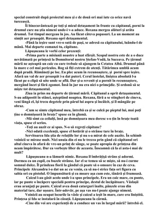 special construit după proiectul meu şi e de două ori mai iute ca orice navă
turcească.
        Îi binecuvântează pe toţi şi micul detaşament în frunte cu căpitanul, porni la
drumul care nu ştia nimeni unde-i v-a aduce. Roxana mergea alături şi arăta
drumul. Tot timpul mergeau în jos. Au făcut câteva popasuri. La un moment au
simţit aer proaspăt. Roxana opri detaşamentul.
        -Până la ieşire sunt vre-o sută de paşi, se adresă ea căpitanului, luându-l de
mână. Mai departe comanzi tu, căpitane.
        Lăpuşneanu le vorbi celor prezenţi:
        -Prima parte a misiunii noastre a luat sfârşit. Scopul nostru este de a o duce
nevătămată pe prinţesă la Domnitorul nostru Ştefan-Vodă, la Suceava. Pe ţărmul
mării ne aşteaptă un caic cu care trebuie să ajungem la Cetatea Albă. Drumul până
la mare e cel mai periculos. Rog să fiţi extrem de atenţi. Tătărimea umblă acum
după pradă. Rămâneţi pe loc. Eu plec acum în recunoaştere, şi porni spre ieşire.
Afară un val de aer proaspăt i-a dat puteri. Cerul înstelat, liniştea absolută l-a
făcut pe o clipă să uite unde se află. Dar şi-a revenit şi a pornit în recunoaştere,
mergând încet şi fără zgomot. Însă în jur nu era nici o primejdie. Şi ordonâ să se
mişte tot detaşamentul.
        Ziua ia prins nu departe de ţărmul mării. Căpitanul a oprit detaşamentul.
S-au adăpostit în stânci, aşteptând noaptea. Roxana, fără a se stingheri de cineva,
veni lângă el, îşi trecu degetele prin părul lui aspru şi încâlcit, şi îl mângâie pe
obraz.
        -Cum se simte căpitanul meu, întrebă ea şi se culcă pe pieptul lui, mai poţi
ţine o domnişoară în braţe? spuse ea în glumă.
        -Mă simt ca ceilalţi, însă pe domnişoara mea doresc s-o ţin în braţe toată
viaţa, spuse el serios.
        -Toţi au auzit ce ai spus. N-o să regreţi căpitane?
        -Nici odată excelenţă, spuse el hotărât şi o strânse tare în braţe.
        Servitoarea Ida ştia de relaţiile lor şi nu s-a mirat de cele auzite. În schimb
voinicii se mirase mult. Nici unuia din ei nu le trecea prin gând că căpitanul ori
altul cineva în afară de vre-un prinţ de sânge, se poate apropia de prinţesa din
neam împărătesc. Dar ea vorbeşte liber de aceasta. Înseamnă că la ei asta-i mai de
mult?
         Lăpuşneanu n-a lămurit nimic. Roxana îl îmbrăţişă strâns şi adormi.
Dormea ca un copil, cu buzele strânse. Iar el se temea să se mişte, să nu-i curme
somnul dulce. Îl prindeau fiorii la gândul că poate să o omoare în caz de ceva.
Principele Alexandru i-a dat un ac cu venin, ca să nu-i strice faţa ori figura cu
sabia ori cu pistolul. O împunsătură şi ea moare aşa cum este, tânără şi frumoasă.
         Caicul l-au găsit acolo unde i-a spus principele. Era un caic mare, cu punte,
iar pe punte o încăpere specială pentru principe, destul de încăpătoare. Vâslaşii
erau aranjaţi pe punte. Caicul avea două catarguri înalte, pânzele erau din
material tare, dar uşoare. Într-adevăr, pe aşa vas nu-l poate ajunge nimeni.
        Voinicii au ocupat locurile la vâsle şi caicul a ieşit în mare, care era liniştită.
Prinţesa şi Ida se instalară în căsuţă. Lăpuşneanu la cârmă.
        -Cine din voi are experienţă de a conduce un vas în largul mării? întrebă el.
 