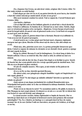 -Eu, răspunse Ion Grosu, un adevărat voinic, originar din Cetatea Albă. Vă
duc unde trebuie cu ochii închişi.
         Când alegea pe cine să-i ia cu el, nu putea întreba de acest lucru, dar intuitiv
a luat doi voinici născuţi pe malul mării. Şi uite că nu greşi !
         -Din acest moment conduci tu caicul. Toţi se supun ţie. Cursul îl ţinem spre
Cetatea Albă.
         -Am înţeles, căpitane.
          Cât ai clipi din ochi au fost înălţate pânzele şi caicul luă o viteză destul de
mare. Vîslaşii se odihneau. Se lumina de zi. Ţărmul nu se mai vedea. Stelele, după
care se orientează noaptea orice navigator, dispăruse. Grosu începu să privească
atent în largul mării, de parcă voia să găsească acolo ceva. Cerul însă era acoperit
cu nori grei, nori de ploae.
         -Căpitane, spuse el, putem nimeri într-o furtună. Duceţi-vă şi odihniţi-vă.
Vom avea nevoie de puteri proaspete.
         -Caicul nostru nu v-a ţine piept unei furtuni mari, răspunse căpitanul,
mergem mai spre ţărm. Riscăm să fim observaţi de cineva, dar altă soluţie nu
avem.
         -Până una, alta, păstrăm acest curs. La prima primejdie întoarcem spre
ţărm. Caicul se supune de minune la cârmuire şi are destulă viteză pentru a ajunge
cât mai repede la ţărm.
         Merge în cabină. Roxana îi veni în întâmpinare. Un sărut lung şi dulce le-a
liniştit sufletul. Uita-se cu totul de Ida. Dar când se uită, în cabină nu mai era
nimeni.
         -Mi-a fost atât de dor de tine, îi spuse fata după ce-şi dezlipi cu greu buzele
de buzele lui, dar eram păzită strict de o straje specială pusă de unchiul meu. Nici
Ida nu avea dreptul să plece nicăieri.
         -El ştie de relaţiile noastre. Mi-a spus, şi mă trimite să fiu judecat de
Domnitorul meu.
         -Şi ce-o să fie cu tine, întrebă speriată Roxana.
         -De obicei celui, care pângăreşte sângele familiilor regale ori împărăteşti i se
taie capul, glumi el
         -Nu ţi e frică? Ne dai singur pe mâinile călăului? întrebă ea speriată, altă
soluţie nu găseşti?
         -Sunt oştean şi am depus jurământul de credinţă Domnitorului meu.
Principalul însă pentru mine să te duc nevătămată la mătuşa dumitale. Peurmă
vedem ce şi cum.
         -Poate să nu ne ducem la curte? Ne ascundem undeva. De pildă, la moşia ta.
Din Mangop nu mai scapă nimeni. Şi nimeni n-o să ştie ce e cu noi. Îţi vei dărui doi-
trei feciori şi vom trăi fericiţi, mai adaugă ea.
         La auzul acestor cuvinte, inima căpitanului se împlu de bucurie. Dar se
întrebă pe dată dacă are el dreptul să hotărască soarta unei prinţese din neamul
paleologilor? Nu. Ea e tânără, nu înţelege ce o aşteaptă dacă îşi face de ruşine
neamul. Iar el, în care Ştefan-Vodă are încredere, nu poate să-l trădeze, şi să fugă
ca un laş.
 