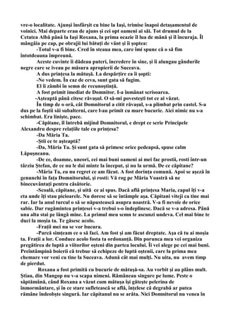 vre-o localitate. Ajunşi însfârşit cu bine la Iaşi, trimise înapoi detaşamentul de
voinici. Mai departe erau de ajuns şi cei opt oameni ai săi. Tot drumul de la
Cetatea Albă până la Iaşi Roxana, la prima ocazie îl lua de mână şi îl încuraja. Îl
mângâia pe cap, pe obrajii lui bătuţi de vânt şi îi şoptea:
        -Totul v-a fi bine. Cred în steaua mea, care îmi spune că o să fim
întotdeauna împreună.
        Aceste cuvinte îi dădeau puteri, încredere în sine, şi îi alungau gândurile
negre care se iveau pe măsura apropierii de Suceava.
        A dus prinţesa la mătuşă. La despărţire ea îi şopti:
        -Ne vedem. În caz de ceva, sunt gata să fugim.
        El îi zâmbi în semn de recunoştinţă.
        A fost primit imediat de Domnitor. I-a înmânat scrisoarea.
       -Aşteaptă până citesc răvaşul. O să-mi povesteşti tot ce ai văzut.
        În timp de o oră, cât Domnitorul a citit răvaşul, s-a plimbat prin castel. S-a
dus pe la foştii săi subalterni, care l-au primit cu mare bucurie. Aici nimic nu s-a
schimbat. Era linişte, pace.
        -Căpitane, îl întrebă mijind Domnitorul, e drept ce scrie Principele
Alexandru despre relaţiile tale cu prinţesa?
        -Da Măria Ta.
        -Ştii ce te aşteaptă?
        -Da, Măria Ta. Şi sunt gata să primesc orice pedeapsă, spuse calm
Lăpuşneanu.
        -De ce, doamne, uneori, cei mai buni oameni ai mei fac prostii, rosti într-un
târziu Ştefan, de ce nu le dai minte la început, şi nu la urmă. De ce căpitane?
        -Măria Ta, eu nu regret ce am făcut. A fost dorinţa comună. Apoi se aşeză în
genunchi în faţa Domnitorului, şi rosti: Vă rog pe Măria Voastră să ne
binecuvântaţi pentru căsătorie.
        -Scoală, căpitane, şi uită ce ai spus. Dacă află prinţesa Maria, capul îţi v-a
сta unde îţi stau picioarele. Nu doresc să se întâmple aşa. Căpitani viteji ca tine mai
rar. Iar la anul turcul o să se năpustească asupra noastră. V-a fi nevoie de orice
sabie. Dar rugămintea prinţesei v-a trebui s-o îndeplinesc. Dacă se v-a adresa. Până
una alta stai pe lângă mine. La primul meu semn te ascunzi undeva. Cel mai bine te
duci la moşia ta. Te găsesc acolo.
        -Fraţii mei nu se vor bucura.
        -Parcă simţeam ce o să faci. Am fost şi am făcut dreptate. Aşa că tu ai moşia
ta. Fraţii a lor. Conduce acolo fosta ta ordonanţă. Din porunca mea vei organiza
pregătirea de luptă a viitorilor oşteni din partea locului. Îi vei alege pe cei mai buni.
Preîntâmpină boierii că trebue să echipeze de luptă oştenii, care la prima mea
chemare vor veni cu tine la Suceava. Adună cât mai mulţi. Nu uita, nu avem timp
de pierdut.
         Roxana a fost primită cu bucurie de mătuşă-sa. Au vorbit şi au plâns mult.
Ştiau, din Mangop nu v-a scapa nimeni. Rămâneau singure pe lume. Peste o
săptămână, când Roxana a văzut cum mătuşa îşi găteşte pelerina de
înmormântare, şi în ce stare sufletească se află, înţelese că degrabă ar putea
rămâne îndeobşte singură. Iar căpitanul nu se arăta. Nici Domnitorul nu venea în
 