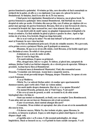 partea femeiască a palatului. O trimise pe Ida, care dovedise să facă cunoştinţă cu
străjerii de la palat, să afle ce e cu căpitanul. I-au spus că e plecat în ţară cu
Domnitorul. Se liniştise, însă îi era dor de el. Îl visa mereu.
         Când peste trei săptămâni, Domnitorul se întoarse, nu-şi găsea locul. În
partea femeiască a palatujui întra numai Domnitorul. Alţi bărbaţi nu aveau
dreptul să calce pe acolo. O trimise din nou pe Ida, care îl aduse pe căpitan cât s-a
putut mai aproape de partea femeiască. Roxana, fără să se mai ferească de cineva,
se aruncă în braţele lui. Spre norocul lor, nu-i văzu nimeni. Ida sta de pază.
         -Te-am dorit atât de mult! spuse cu gingăşie Lăpuşneanu strângând-o în
braţe şi rotind-o. Ea lăsă mâinile în părţi şi părea o pasăre în zbor. Apoi se lipi
strâns de el şi tăcu. Era fericită. După un timp întreabă:
         -De ce n-ai venit pe la mine? Nu mă mai iubeşti? şi îl privi cu ochii ei cei
mari şi frumoşi, în care văzu lacrimi.
         -Am fost cu Domnitorul prin ţară. El ştie de relaţiile noastre. M-a prevenit,
că la prima cerere a prinţesei Maria, pot fi pedepsit cu moartea.
         -Doamne, fă aşa ca ea să nu afle nimic, rosti Roxana, şi îşi înalţă capul spre
cer, făcându-şi cruce. În ochii ei văzu groază.
         -Linişteşte-te, n-are de unde să afle.
         Spre ei veni în fugă Ida.
         -Vă caută mătuşa, îi spuse ea prinţesei.
         -Plec, dragul meu. Ida te v-a găsi. Te iubesc, şi plecă iute, aşteptată de
mătuşa, Ştefan-Vodă şi un bărbat simpatic, de o vârstă greu de apreciat. Mătuşa o
prezintă. Acelaşi lucru făcu şi Domnitorul:
         -Verişorul meu şi domnitorul Munteniei, Vlad, din renumitul neam
Dracula. Vremelnic este detronat. Acum însă e oaspetele nostru.
         -Vreau să-mi povestiţi despre Mangop, despre Theodoro. Se spune că este
o ţară frumoasă.
         -E ca şi Moldova.
         -Măria Ta, i se adresă Ştefan soţiei, vă conduc spre apartamentele
dumneavoastră, apoi vorbi către Vlad: ne vedem mâine.
         -Am auzit multe despre dumneata. Dar de ce vi se spume Dracula?
         -Nu numai Dracula, prinţesă, dar şi Vlad Ţepeş. N-aţi auzit?
         -Câte ceva şi cam de groază, se uită cu teamă la el, de abia acum
înţelegând cine e în faţa ei.
         -Sunt aşa numai cu duşmanii, cu hoţii, care au umplut Ţara Românească.
N-am atins nici un om nevinovat. Dumnezeu ştie şi mă ocroteşte.
         -Cum vă ocroteşte, dacă sunteţi alungat din ţară?
         -Vremelnic. M-au trădat cei apropiaţi. dar ştiu că am să revin numaidecât
din nou la tron.
         -Vă doresc succes, Măria Ta, dar trebuie să plec, spuse Roxana, la
revedere, se întoarse şi pleacă. Ţepeş se uită după ea până când figura ei zveltă
dispare după colţ.
         „Copchila asta v-a fi a mea. E din neamul paleologilor, de sânge
împărătesc. Dacă se însoară cu ea, v-a fi primit la toate curţile europene. V-a fi
 