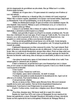 nici de simptomele de graviditate nu ştia nimic. Dar pe Mihai nu-l v-a trăda.
Pentru nimic în lume.
        -Mătuşă, nu vă spun cine e. Vă spun numai că e omul pe care îl iubesc şi
care mă iubeşte.
        Ieşind de la mătuşe-sa, o chemă pe Ida, şi o trimise să-l caute urgent pe
Mihai. Ida s-a întors repede, spunându-i că el poate veni tocmai mâine, împreună
cu Domnitorul. Voia să-l preîntâmpine, ca să nu fie prins şi executat.
        -Mâine de dimineaţă îl aştepţi. Îi spui că trebuie să ne întâlnim urgent. De
asta depinde viaţa noastră. Mătuşa se pare că bănuieşte ceva, şi v-a încerca ea
prima să pună mâna pe Mihai.
        A doua zi s-au întâlnit. Ida a rămas să vegheze. Roxana era speriată. El o
îmbrăţişă, o sărutată şi astfel treptat ea se linişti.
       -Mihai, sunt gravidă, îi spuse ea şi îl privi cu atenţie, şi mătuşa ştie. Nu ştie
însa cine e bărbatul. Eu nu i-am spus. O să-l roage pe Vodă să afle. Nu vreau să te
omoare, ea se uită cu groază la el, fă ceva. Avem cel mult două-trei ore. Am
pregătit ce e strict necesar, şi Ida a scos lucrurile din palat.
        -Nici nu-mi dai posibilitate să mă bucur că o să fiu tată. Acum mergem.
Într-o jumătate de oră ieşiţi la plimbare. Eu pregătesc caii. Vă aştept la porţile de
răsărit ale cetăţii.
        Căpitanul Lăpuşneanu era bine cunoscut în cetate. Nu-i opri nimeni. Însă
când să încalece se dovedi că Roxana nu ştie să călărească. A fost nevoit s-o ia în
braţe. Ida, ca o adevărată theodoritcă, mergea bine călare. Peste un timp calul care
îi ducea pe ei doi obosi. L-au schimbat. Spre seară au ajuns aproape de moşia lui.
Roxana nu întrebă unde merg. Ştia că mergea cu omul iubit, şi altceva nu vroia să
ştie.
        -Am ajuns la moşia mea, spuse el, însă nimeni nu trebuie să ne vadă. Vom
aştepta până se întunecă aici, în pădure.
        Când s-a întunecat, au pornit încet spre casa frumoasă pe care o văzuse
ziua, şi care acum era slab luminată. Au bătut la poartă. Cineva cu o făclie în mână
veni la poartă şi întrebă:
        -Cine-i acolo?
        -Sunt eu Ioane. Numai nu vorbi tare.
        -Vai stăpâne, spuse mirat ordonanţa, de mult vă aştept.
        -Vorbeşte mai puţin şi condu doamnele în dormitoarele lor. Apoi vezi să
aibă tot ce le trebuie. Faci totul în linişte şi taină.
        -Cum porunceşti, stăpâne
        -Ba nu, eu merg cu tine, Mihai, spuse Roxana ferm. Din acest moment
regulile de la curte sunt anulate. Nici un fel de despărţitură femeiască şi
bărbătească. Vom locui şi vom fi împreună, în aceeaşi cameră.
        O privi. Vorbea serios. Arată cine e stăpâna casei. Bravo! Dădu afirmativ
din cap.
        -Prea bine, doamna mea. Mă bucur mult de ce spui. Şi o sărută.
        Înainte de Anul Nou 1476 veni vestea că Mangopul, în care muriseră de
foame toţi apărătorii, a căzut. Principii Theodorei Alexandru şi Isaac, istoviţi de
foame au fost capturaţi de turci şi decapitaţi. Prinţesele de Mangop Maria şi
 