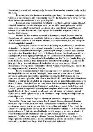 Hoarda de Aur nu-i mai putea proteja de atacurile triburilor nomade venite ca şi ei
din Asia.
          În această situaşie, la reuniunea celor şapte Iurte, care formau hanatul din
Crimeea s-a decis ieşirea din componenţa Hoardei de Aur, şi neplata birul, care an
de an devenea tot mai mare şi mai greu de plătit.
          Localnicii erau conştienţi că fără luptă Hoarda de Aur nu va ceda nimic. S-
a hotărît mutarea capitalei mai spre munţi, ca astfel în caz de primejdie să aibă
unde să se ascundă. Cea mai bună soluţie era să se mute lângă oraşul Mangop,
cetatea căruia era de neînvins. Aşa a apărut Bahcisaraiul, oraşul de scaun al
hanilor din Crimeea.
          Hoarda de Aur a trimis o armată în frunte cu Ahmed, feciorul hanului
Hoardei, ca să-i supună pe tătarii din Crimeea, şi să ocupe el scaunul Hanatului.
Dar în bătălia decisivă a fost înfrânt. Hoarda, care se destrăma, n-a mai întreprins
şi alte încercări de cucerire.
          ...Împăraţii Bizanţului erau urmaşii Paleologilor, Gavrasilor, Camnenilor
şi Asanilor. Cu timpul reprezentanzii neamului Asan s-au retras de la conducere,
lăsând să se lupte între ei Paleologii, Camnenii şi Gavraşii. Ultimele două dinastii
ale împăraţilor Bizantini, după cercetările făcute de autor în arhivele ruseşti, care
au stăpânit Crimeea aproape 150 ani, au fost Camnenii sau Camnenov cum le
ziceau ei, şi Gavras. Însă în mai multe lucrări istorice din Turcia, Grecia, Bulgaria
şi din România, ultimele două dinastii sunt considerate Paleologii şi Camnenii. În
istoriografia ucraineană, dinastia Paleologilor nu este menţionată. Ultimii
domnitori ai principatului Feodoro(Theodoro), Alexandru şi Isaac, sunt numiţi de
ei ca reprezentanţi ai neamului Gavras.
          Istoria mondială inclusiv cea română pune corect accentele. Ultimii
împăraţi ai Bizanţului au fost Paleologii. Lucru care nu se mai discută. Istoricii
ucraineni sunt puţin interesaţi de această problemă, fiindcă Crimeea nu le-a
aparţinut niciodată până la 1954, când a fost dăruită Ucrainei. Iar istoricii ruşi s-au
stăruit, şi se stăruie în tot felul să nu nimerească vre-un nume latin ori românesc în
istoria Crimeei. Ei au falsificat tot ce se putea. Dinastia Gavras de pildă, spun ei, e
de provenienţă armenească, iar Camnenov sunt de provenienţă rusă. Cu acelaşi
„succes” puteau s-a spună că e de origine Georgiană. Oricare alta, numai nu cea
legată de adevăr. În presa rusă s-a afirmat chiar că stema cu vulturul cu două
capete este o stemă tipic rusească şi nu bizantină. Drept că nu putea explica de ce
cu două capete.
          În vinele ultimului împărat bizantin Constantin, curgea sângele
Paleologilor. Nu cu mult timp înainte de a fi cucerit Constantinopolul de către
turci, fiul împăratului, tot Constantin, a încercat să-l detroneze pe tatăl său. La
rugămintea mamei sale acesta n-a fost executat. Dar nici iertat. A fost trimis în
Theodoro, să pregătească cetatea de un eventual război cu turcii. Şi-a îndeplinit cu
cinste misiunea. A înălţat cu mult zidurile cetăţii, a reparat sectoarele năruite. A
cucerit de la genovezi litoralul de sud-vest al Crimeei, pe care Theodoro le
pierduse. Primind vestea despre căderea Constantinopolului, a căzut la pat. Un
singur gând nu-i dădea pace, îi măcina sănătatea, şi anume că nu mai are nici o
şansă să revină la cârma Imperiului. Cu acest gând a şi murit.
 