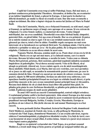 Copiii lui Constantin erau trup şi suflet Paleologi. Isaac, fiul mai mare, a
preluat conducerea principatului Theodoro. Alexandru, al doilea fiu, un aventurier
şi un iubitor împătimit de femei, a plecat în Europa. A luat parte la dueluri cu
diferiţi demnitari, pe mulţi i-a făcut să creadă că sunt. Dar din toate aventurile a
scăpat nevătămat. Ba chiar a luptat vitejeşte în oastea lui Ştefan cel Mare la Podul
Înalt.
           Fiica lui Constantin, Maria, era o fetişcană frumoasă, cu ochi mari, negri
şi frumoşi, cu sprâncene negre şi lungi, care aproape că se uneau. Şi era extrem de
religioasă. Ca orice femeie sudică, s-a maturizat devreme. Venise timpul
măritişului, dar nu avea candidaţi. Theodoriţii erau nişte bărbaţi înalţi, simpatici,
puternici fizic, cu părul bălai. Tot aşa erau şi femeile. Dar ea era prinţesă. Şi putea
să se mărite numai cu cineva egal. Cât nu s-au străduit numeroasele rude să-i
găsească pe cineva, totul a fost în zădar. Familiile regale europene nu mai erau
interesate să se înrudească cu o prinţesă fără ţară. Nu câştigau nimic. Căci la orice
căsătorie a prinţilor se miza pe ceva - fie în plan politic, fie se lărgeau teritoriile
stăpînite. Căsătoria cu ea nu oferea nimic în acest sens.
           Nepoata Mariei, Roxana, semăna mult cu ea. Poate doar că nu era la fel de
religioasă. Maria era cu opt ani mai mare, şi i-a înlocuit mama, care i-a murit
devreme. Roxana îşi iubea mult mătuşa, o asculta în toate. Vedea cum se chinuia
Maria fără prieteni, prietene, fără societate, păstrând nepătată mândria neamului
împărătesc al paleologilor. Nu-şi dorea aceeaşi soartă. Voia să fie liberă, să-şi
aleagă ea prietenii, viitorul soţ. Avea o minte ageră, era de mică neastâmpărată,
făcea năzbâtii. Fiind ţinută, ca şi Maria, într-un cerc restrâns, care nu-i permitea
să se joace cu alţi copii, se ascundea în nenumăratele peşteri subterane, pe care le
cunoştea destul de bine. Oraşul era aşezat pe un munte de calcare cretoase. Aceste
peşteri, săpate la 580 metri altitudine, formau un adevărat oraş subteran, care
aparţinea familiei principiului.Oraşul nu era legat cu celelalte locaţii direct, ci prin
porţi bine mascate şi de care aveau cunoştinţă numai principii Isaac şi Alexandru.
Roxana însă dăduse de ele şi când dorea ieşea liber din palatul bine păzit. Se
plimba prin piaţa în care forfoteau theodoriţii, se plimba prin pădurea din afara
cetăţii. Îi plăceau nespus de mult aceste plimbări.
           În anul 1453 turcii au cucerit Constantinopolul, centrul religiei ortodoxe.
Creştinismul primise astfel o lovitură puternică. Abia atunci Europa şi-a dat seama
ce reprezintă Imperiul turc. Cu toate că până la acest eveniment turcii prefăcuse în
paşalâcuri turceşti Bulgaria, Serbia, Croaţia, Grecia, Macedonia, Europa se
prefăcea că nu-i observă. Din ţările slavone de sud numai Muntenegru n-a fost
cucerit.
          În acea perioadă Ştefan Muşatinul, feciorul lui Bogdan-Vodă, domnitorul
Ţării Moldovei, asasinat de fratele său Aron, se afla pribeag în Muntenia, la
verişorul său Vlad Ţepeş, domnitorul Munteniei. Ca un creştin adevărat, regreta
căderea Constantinopolului, şi pângărirea idealului creştin. Ura faţă de turci, care
s-au încumetat să atace oraşul sfânt, îi ardea inima. Atunci şi a jurat să-şi consacre
viaţa luptei contra păgânilor.
          După ce cu ajutorul verişorului său Vlad Ţepeş, şi-a preluat scaunul
Moldovei, a irosit mult timp şi forţe pentru a-l prinde pe ucigaşul tatălui său, pe
 