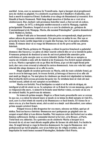 unchiul Aron, care se ascunsese în Transilvania. Apoi a început să-şi pregătească
ţara de război cu păgânii. S-a căsătorit cu prinţesa de Chiu(Kiev) Eudochia, care
însă a murit la naşterea Elenei. Eudochia avea sânge de lituaniancă şi rusoaică. Era
blondă şi foarte frumoasă. Mult timp după moartea ei Ştefan nu a vrut să se
căsătorească. Dar, inclusiv sub presiunea boierilor mari, a fost nevoit să cedeze.
         Aşadar, în 1472, o delegaţie moldovenească a sosit la Mangop, capitala
principatului Theodoro. Scopul ei era de a o cere în căsătorie pe „prinţesa de
Constantinopol şi de Mangop, Maria, din neamul Paleologilor”, pentru domnitorul
Ţării Moldovei, Ştefan.
         Ştefan-Vodă ştia ce înseamnă căsătoria prin corespondenţă, după portrete
aduse adesea de persoane cointeresate. Era povestea cu mâţa în sac. Dar aşa se
proceda la toate curţile imperiale şi regale din Europa. Iar el nu putea schimba
nimic. Îi rămase doar să se roage lui Dumnezeu să nu fie prea urîtă sau, prea
bătrână.
         Când Maria, prinţesa de Mangop, a călcat în partea femeiască a palatului
domnesc din Suceava, i se păru că chiar soarele coborâ din cer şi se instală în palat.
Frumoasa prinţesă de douăzeci şi unu de ani trezi palatul din amorţire prin
activitatea ei, prin energia care se cerea folosită. Ştefan-Vodă nu se aştepta ca
soarta să-i trimită o soţie atît de tânără şi de frumoasă. Era fericit numai uitându-
se la ea. Maria a apropiat-o de ea pe fiica lui Elena, şi pe cei doi copii făcuţi prin
ţară, dar care erau crescuţi şi educaţi la curtea domnească. Asta era voia lui: copii
născuţi din sânge domnesc să se afle la curte.
         După nopţile de neuitat petrecute cu Maria, uită de toate celelalte femei, pe
care le avea în întreaga ţară. Se trezea fericit, şi întreaga zi încerca să se afle cât
mai mult pe lângă ea. Nu mai pleca la vânătoare pe două-trei săptămâni ca înainte.
Deşi treburile ţării cereau prezenţa lui peste tot. Se străduia însă să vină cât mai
curând acasă, ştiind că este aşteptat cu nerăbdare.
         Maria era fericită. Nu-şi închipuise ca soţul ei să fie atât de drăguţ, de
inteligent şi atît de atent cu ea. Se aşteptase că va fi dusă la vre-un moşneag, gata să
se risipească din mers. A nimerit în braţele unui bărbat voinic, cu toate că nu era
de statură înaltă. Se potriveau de minune.
         Se temea de prima noapte. După ce a făcut toate procedurile care se cereau
în aşa caz, s-a culcat în iatacul mare şi moale şi cu inima în dinţi aştepta să vină EL,
acel, care i-a fost trimis de soartă şi de Dumnezeu s-o facă femeie. El văzuse în ce
stare era ea, şi a fost foarte atent, căci ea nici n-a simţit acel disconfort, care aduce
prima noapte oricărei femei.
         Timpul trecea şi din dragostea lor cea mare, născuse un băiat, apoi pe al
doilea. Însă un lucru o întrista: Dumnezeu nu-i pedepseşte pe păgânii care au
ocupat oraşul sfânt şi i-au distrus familia. Nici naşterea celor doi feciori nu i-a adus
liniştea sufletească. Ştefan a comandat doctori şi la Liov, şi la Braşov, şi Paris.
Totul însă era zădarnic. În a patrulea an de căsătorie Maria a început să se
ferească de el, să nu-i mai dăruie nopţile pline de farmec de altă dată. S-a închis în
sine. Şi nopţi întregi se ruga în biserica domnească. Se ruga la Dumnezeu să-i
pedepsească pe turcii păgâni, care şi-au bătut joc de religia creştină, care au
împrăştiat în toată lumea neamul Paleologilor, lăsându-i fără Patrie.
 