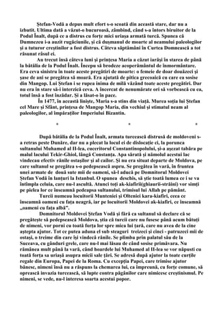 Ştefan-Vodă a depus mult efort s-o scoată din această stare, dar nu a
izbutit. Ultima dată a văzut-o bucuroasă, zâmbind, când s-a întors biruitor de la
Podul Înalt, după ce a distrus cu forţe mici uriaşa armată turcă. Spunea că
Dumnezeu i-a auzit rugăciunile, şi că duşmanul de moarte al neamului paleologilor
şi a tuturor creştinilor a fost distrus. Câteva săptămâni în Curtea Domnească a tot
răsunat râsul ei.
         Au trecut însă câteva luni şi prinţesa Maria a căzut iarăşi în starea de până
la bătălia de la Podul Înalt. Începu să brodeze acoperământul de înmormântare.
Era ceva sinistru în toate aceste pregătiri de moarte: o femeie de doar douăzeci şi
şase de ani se pregătea să moară. Era ajutată de pitica grecoaică cu care ea sosise
din Mangop. Lui Ştefan i se rupea inima de milă văzând toate aceste pregătiri. Dar
nu era în stare să-i interzică ceva. A încercat de nenumărate ori să vorbească cu ea,
totul însă a fost înzădar. Şi a lăsat-o în pace.
         În 1477, în această linişte, Maria s-a stins din viaţă. Murea soţia lui Ştefan
cel Mare şi Sfânt, prinţesa de Mangop Maria, din vechiul şi stimatul neam al
paleologilor, al împăraţilor Imperiului Bizantin.

                 *                                 *                               *

          După bătălia de la Podul Înalt, armata turcească distrusă de moldoveni s-
a retras peste Dunăre, dar nu a plecat la locul ei de dislocaţie ci, la porunca
sultanului Muhamed al II-lea, cuceritorul Constantinopolului, şi-a aşezat tabăra pe
malul lacului Tekir-Ghiol, lângă Constanţa. Apa sărată şi nămolul acestui lac
vindecau efectiv rănile ostaşilor şi al cailor. Şi nu era situat departe de Moldova, pe
care sultanul se pregătea s-o pedepsească aspru. Se pregătea în vară, în fruntea
unei armate de două sute mii de oameni, să-l aducă pe Domnitorul Moldovei
Ştefan Vodă în lanţuri la Istanbul. O spunea deschis, să ştie toată lumea ce i se va
întîmpla celuia, care nu-l ascultă. Atunci toţi ak-kiafirii(ghiaurii-străini) vor simţi
pe pielea lor ce înseamnă pedeapsa sultanului, trimisul lui Allah pe pământ.
          Turcii numeau locuitorii Munteniei şi Olteniei kara-kiafiri, ceea ce
înseamnă oameni cu faţa neagră, iar pe locuitorii Moldovei ak-kiafiri, ce înseamnă
„oameni cu faţa albă”.
          Domnitorul Moldovei Ştefan Vodă şi fără ca sultanul să declare că se
pregăteşte să pedepsească Moldova, ştia că turcii care nu fusese până acum bătuţi
de nimeni, vor porni cu toată forţa lor spre mica lui ţară, care nu avea de la cine
aştepta ajutor. Tot ce putea aduna el sub steaguri treizeci şi cinci - patruzeci mii de
ostaşi, o treime din care îşi vindecă rănile. Se plimba prin palatul său de la
Suceava, cu gânduri grele, care nu-l mai lăsau de când sosise primăvara. Nu
rămânea mult până la vară, când hoardele lui Muhamed al II-lea se vor năpusti cu
toată forţa sa uriaşă asupra micii sale ţări. Se adresă după ajutor la toate curţile
regale din Europa, Papei de la Roma. Cu excepţia Papei, care trimise ajutor
bănesc, nimeni însă nu a răspuns la chemarea lui, ca împreună, cu forţe comune, să
oprească invazia turcească, să lupte contra păgânilor care nimicesc creştinismul. Pe
nimeni, se vede, nu-l interesa soarta acestui popor.
 