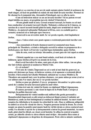 După ce s-a convins că nu are de unde aştepta ajutor hotărî să acţioneze de
mult singur, să facă tot posibilul să reţină cât mai mult invazia turcilor. Porunci să
fie chemat la el cumnatul său, Alexandru Paleologul, care se afla la curte.
         -Cum să întârziem măcar cu un an invazia turcilor? Să ne putem reveni
după bătălia cea mare, să pregătim ţara de război? îl întrebă el.
          -M-am gândit mult la asta. Grosul armatei turceşti, în frunte cu cel mai
bun conducător al armatei turceşti Ghedic- Mehmed, a debarcat în Crimeea, cu
sarcina de a cuceri această insulă până în iunie, după care urmărind să vină în
Moldova , în ajutorul sultanului Muhamed al II-lea, care cu cealaltă parte a
armatei, urmează să se îndrepte spre Suceava.
          -Genovezii n-au să reziste mult. Se vor preda repede, răsti îngândurat
Ştefan.
          -Aşa e. Unica cetate care poate opune o rezistenţă puternică turcilor este
Mangopul.
          -Am cunoştinţă că fratele dumneavoastră şi cumnatul meu Isaac,
principele de Theodoro, a trimis o delegaţie secretă la sultan cu propunerea de a
încheia pace, iar dacă va fi nevoie va primi legea inslamului, spuse Ştefan.
          -Ştiu de asta, rosti cu tristeţe Alexandru, şi sunt gata să-i tai capul cu mâna
mea!
          -Tăiatul capului nu e cea mai bună soluţie, cred însă că trebuie de
înlăturat, spuse Ştefan şi îl privi cu atenţie de la tron.
         -Dacă aveţi încredere în mine, sunt gata să plec chiar mîine. Am un plan,
dar îmi trebuie ajutorul şi susţinerea Măriei Tale.
         -Ce vă trebuie?
         -Trei sute de voinici. Împreună cu cei o sută ai mei daţi de genovezi, aş
putea să-l detronez pe Isaac, să întăresc cetatea, şi să opunem o rezistenţă dârză
turcilor. Fără armata lui Ghedic-Mehmed, sultanul nu va ataca Moldova. În
Theodoro am oamenii mei, care la prima chemare, vor pune mâna pe arme şi mi se
vor alătura mie.Vor muri, dar nu se vor preda turcilor.
          Ştefan se puse pe gânduri. Ceea ce propunea Alexandru i se păru unica
şansă de a amâna invazia turcească până la anul viitor.
         -Vă dau trei sute de voinici în frunte cu căpitanul Mihai Lăpuşneanu.
         -Îl cunosc personal. L-am văzut în lupta de la Podul Înalt. Curajos şi
înţelept, în pofida tinereţei sale.
          Detaşamentul de voinici moldoveni( militari din garda personală a
Domnitorului) împreună cu alţi ostaşi au debarcat lângă cetatea Cembalo( azi
Balaklava), unde au fost întâmpinaţi şi conduşi în adâncul insulei. Au mers toată
noaptea ba ridicându-se în munţi, ba coborând în vale. Ziua se odihneau adăpostiţi
la umbră ca să nu fie văzuţi de cineva. Noaptea porneau iarăşi în drum. În a treia
noapte au ajuns la poalele unui munte înalt în vârful căruia se zărea conturul unei
cetăţi. S-a deschis o uşă de fer şi detaşamentul a intrat în grosul muntelui. Au mers
mult, pînă când în sfârşit, au văzut cerul înstelat. Se aflau în centrul oraşului-
cetate, pe zidurile căruia se zărea silueta unui străjer. Alexandru făcu semn şi
căpitanul Lăpuşneanu se desprinse de detaşament. Peste câteva minute santinela
 