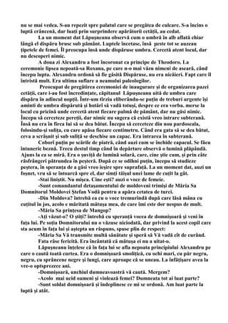 nu se mai vedea. S-au repezit spre palatul care se pregătea de culcare. S-a încins o
luptă crâncenă, dar luaţi prin surprindere apărătorii cetăţii, au cedat.
         La un moment dat Lăpuşneanu observă cum o umbră în alb aflată chiar
lângă el dispăru brusc sub pământ. Luptele încetase, însă peste tot se auzeau
ţipetele de femei. Îl preocupa însă unde dispăruse umbra. Cercetă atent locul, dar
nu descoperi nimic.
         A doua zi Alexandru a fost încoronat ca principe de Theodoro. La
ceremonie lipsea nepoată-sa Roxana, pe care n-o mai văzu nimeni de aseară, când
începu lupta. Alexandru ordonă să fie găsită Dispăruse, nu era nicăieri. Fapt care îl
întristă mult. Era ultima suflare a neamului paleologilor.
          Preocupat de pregătirea ceremoniei de inaugurare şi de organizarea pazei
cetăţii, care i-au fost încredinţate, căpitanul Lăpuşneanu uită de umbra care
dispăru în adîncul nopţii. Într-um tîrziu eliberându-se puţin de treburi urgente îşi
aminti de umbra dispărută şi hotărî să vadă totuşi, despre ce era vorba. merse la
locul cu pricină unde cercetă atent fiecare palmă de pământ, dar nu găsi nimic.
Începu să cerceteze pereţii, dar nimic nu sugera că există vreo intrare subterană.
Însă nu era în firea lui să se dea bătut. Începu să cerceteze din nou pardoseala,
folosindu-şi suliţa, cu care apăsa fiecare centimetru. Când era gata să se dea bătut,
ceva a scrâşnit şi sub suliţă se deschise un capac. Era intrarea în subterană.
         Coborî puţin pe scările de piatră, când auzi cum se închide capacul. Se făcu
întuneric beznă. Trecu destul timp când în depărtare observă o lumină plăpândă.
Ajuns la ea se miră. Era o şuviţă de lumină solară, care, cine ştie cum, şi prin câte
răsfrângeri pătrundea în peşteră. După ce se odihni puţin, începu să studieze
peştera, în speranţa de a găsi vreo ieşire spre suprafaţă. La un moment dat, auzi un
foşnet, vru să se întoarcă spre el, dar simţi tăişul unei lame de cuţit la gât.
         -Stai liniştit. Nu mişca. Cine eşti? auzi o voce de femeie.
         -Sunt comandantul detaşamentului de moldoveni trimişi de Măria Sa
Domnitorul Moldovei Ştefan Vodă pentru a apăra cetatea de turci.
         -Din Moldova? întrebă ea cu o voce tremurîndă după care lăsă mâna cu
cuţitul în jos, acolo e măritată mătuşa mea, de care îmi este dor nespus de mult.
         -Măria Sa prinţesa de Mangop?
         -Aţi văzut-o? O ştiţi? întrebă cu speranţă vocea de domnişoară şi veni în
faţa lui. Pe soţia Domnitorului nu o văzuse niciodată, dar privind la acest copil care
sta acum în faţa lui şi aştepta un răspuns, spuse plin de respect:
         -Măria Sa Vă transmite multă sănătate şi speră să Vă vadă cît de curând.
         Fata râse fericită. Era încântată că mătuşa ei nu a uitat-o.
         Lăpuşneanu înţelese că în faţa lui se afla nepoata principiului Alexandru pe
care o caută toată curtea. Era o domnişoară smoliţică, cu ochi mari, cu păr negru,
negru, cu sprâncene negre şi lungi, care aproape că se uneau. La înfăţişare avea la
vre-o optsprezece ani.
         -Domnişoară, unchiul dumneavoastră vă caută. Mergem?
         -Acolo mai ucid oameni şi violează femei? Dumneata tot ai luat parte?
         -Sunt soldat domnişoară şi îndeplinesc ce mi se ordonă. Am luat parte la
luptă şi atât.
 