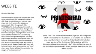 WEBSITE
Introduction Page
Upon entering my website the first page you come
across is an introduction page which displays a
slide show of multiple pictures from the cover
shoot with Emily Jenkins. The slide show
automatically slides through each slide.
'PRINTISDEAD' is plastered across the middle of
the slide show and underneath to the right in red
writing "fashion photography magazine". I liked
the colour concept of keeping it linked to my front
cover and DPS, therefore red is a continuing
colour favour throughout all 3 pieces. The intro
page strongly resembles the magazine cover as I
want the viewers/readers to instinctively know
they're on the right site and know which issue is
the most recent. Viewers/readers will find a red
button white the white letters spelling out "enter"
where upon clicking will take them on to the site,
straight to 'photo collections.'
What I don’t like about my introduction page was the background
which I intended for the illustrations to be smaller but found my
way around wiz hardy to handle at first and as the introduction
page was one of the first things I did I ended up with the
illustrations bigger than planned. I don't think it effect the over all
too much although I do think it draws attention away from the title
"PRINTISDEAD."
 