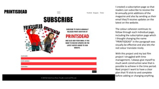 I created a subscription page so that
readers can subscribe to receive the
bi-annually print additions of the
magazine and also by sending us their
email they’ll receive updates on the
latest on the website.
The colour cohesion continues to
follow through each individual page,
including the subscription page which
I thought changing the name
"PRINTISDEAD" in the paragraph was
visually be effective and also lets the
red colour translate nicely.
With this project and my last film
project I struggled with time
management, I always give myself to
much work construction wise that is
possible to achieve in the time period.
Next project I want to have a clear
plan that I'll stick to and complete
before adding or changing anything.
 