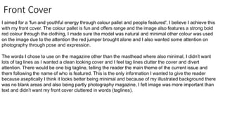 Front Cover
I aimed for a 'fun and youthful energy through colour pallet and people featured', I believe I achieve this
with my front cover. The colour pallet is fun and offers range and the image also features a strong bold
red colour through the clothing, I made sure the model was natural and minimal other colour was used
on the image due to the attention the red jumper brought alone and I also wanted some attention on
photography through pose and expression.
The words I chose to use on the magazine other than the masthead where also minimal, I didn’t want
lots of tag lines as I wanted a clean looking cover and I feel tag lines clutter the cover and divert
attention. There would be one big tagline, telling the reader the main theme of the current issue and
them following the name of who is featured. This is the only information I wanted to give the reader
because aseptically I think it looks better being minimal and because of my illustrated background there
was no blank areas and also being partly photography magazine, I felt image was more important than
text and didn’t want my front cover cluttered in words (taglines).
 