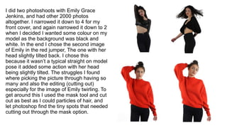 I did two photoshoots with Emily Grace
Jenkins, and had other 2000 photos
altogether. I narrowed it down to 4 for my
front cover, and again narrowed it down to 2
when I decided I wanted some colour on my
model as the background was black and
white. In the end I chose the second image
of Emily in the red jumper, The one with her
head slightly tilted back. I chose this
because it wasn’t a typical straight on model
pose it added some action with her head
being slightly tilted. The struggles I found
where picking the picture through having so
many and also the editing (cutting out)
especially for the image of Emily twirling. To
get around this I used the mask tool and cut
out as best as I could particles of hair, and
let photoshop find the tiny spots that needed
cutting out through the mask option.
 