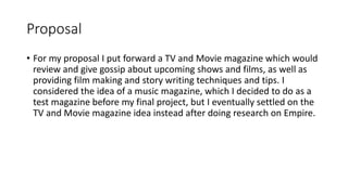 Proposal
• For my proposal I put forward a TV and Movie magazine which would
review and give gossip about upcoming shows and films, as well as
providing film making and story writing techniques and tips. I
considered the idea of a music magazine, which I decided to do as a
test magazine before my final project, but I eventually settled on the
TV and Movie magazine idea instead after doing research on Empire.
 