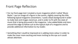 Front Page Reflection
• For my front page test I created a music magazine which I called ‘Music
Rocks’. I put an image of a figure in the centre, slightly covering the title,
following typical magazine conventions. I used a black background in order
to make text and images stand out, and in order to fit with the style of
music that is being discussed in the magazine. I also added blobs and stars
around the edge to follow suit to the typical style of a magazine and to
provide additional information to my reader.
• Something that I could've improved on is adding more colour in order to
make the cover more exciting and more inviting to the eye so it could
attract attention.
 