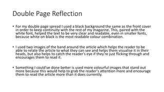 Double Page Reflection
• For my double page spread I used a black background the same as the front cover
in order to keep continuity with the rest of my magazine. This, paired with the
white font, helped the text to be very clear and readable, even in smaller fonts,
because white on black is the most readable colour combination.
• I used two images of the band around the article which helps the reader to be
able to relate the article to what they can see and helps them visualise it in their
heads, but also helps to catch the reader's eye if they're just flicking through and
encourages them to read it.
• Something I could've done better is used more colourful images that stand out
more because this would help to grab the reader's attention more and encourage
them to read the article more than it does currently.
 